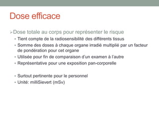 Dose efficace
Dose totale au corps pour représenter le risque
 Tient compte de la radiosensibilité des différents tissus
 Somme des doses à chaque organe irradié multiplié par un facteur
de pondération pour cet organe
 Utilisée pour fin de comparaison d’un examen à l’autre
 Représentative pour une exposition pan-corporelle
 Surtout pertinente pour le personnel
 Unité: milliSievert (mSv)
 