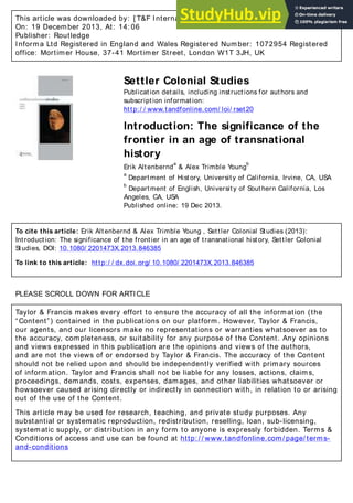 This article was downloaded by: [ T&F Internal Users] , [ Ms Alex Lazzari]
On: 19 December 2013, At: 14: 06
Publisher: Routledge
Informa Ltd Registered in England and Wales Registered Number: 1072954 Registered
office: Mortimer House, 37-41 Mortimer Street, London W1T 3JH, UK
Settler Colonial Studies
Publication details, including instructions for authors and
subscription information:
http:/ / www.tandfonline.com/ loi/ rset20
Introduction: The significance of the
frontier in an age of transnational
history
Erik Altenbernd
a
& Alex Trimble Young
b
a
Department of History, University of California, Irvine, CA, USA
b
Department of English, University of Southern California, Los
Angeles, CA, USA
Published online: 19 Dec 2013.
To cite this article: Erik Altenbernd & Alex Trimble Young , Settler Colonial Studies (2013):
Introduction: The significance of the frontier in an age of transnational history, Settler Colonial
Studies, DOI: 10.1080/ 2201473X.2013.846385
To link to this article: http:/ / dx.doi.org/ 10.1080/ 2201473X.2013.846385
PLEASE SCROLL DOWN FOR ARTICLE
Taylor & Francis makes every effort to ensure the accuracy of all the information (the
“Content”) contained in the publications on our platform. However, Taylor & Francis,
our agents, and our licensors make no representations or warranties whatsoever as to
the accuracy, completeness, or suitability for any purpose of the Content. Any opinions
and views expressed in this publication are the opinions and views of the authors,
and are not the views of or endorsed by Taylor & Francis. The accuracy of the Content
should not be relied upon and should be independently verified with primary sources
of information. Taylor and Francis shall not be liable for any losses, actions, claims,
proceedings, demands, costs, expenses, damages, and other liabilities whatsoever or
howsoever caused arising directly or indirectly in connection with, in relation to or arising
out of the use of the Content.
This article may be used for research, teaching, and private study purposes. Any
substantial or systematic reproduction, redistribution, reselling, loan, sub-licensing,
systematic supply, or distribution in any form to anyone is expressly forbidden. Terms &
Conditions of access and use can be found at http: / / www.tandfonline.com/ page/ terms-
and-conditions
 