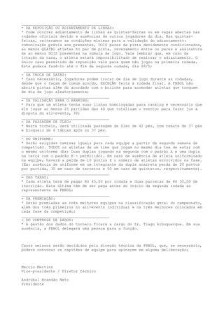 _______________________________________
- DA REPOSIÇÃO OU ADIANTAMENTO DE LINHAS:
* Pode ocorrer adiantamento de linhas às quintas-feiras ou em vagas abertas nas
rodadas oficiais devido a ausências de outros jogadores do dia. Nas quintas-
feiras, reiteramos as condições mínimas para a validação do adiantamento:
comunicação prévia aos presentes, DOIS pares de pista devidamente condicionados,
ao menos QUATRO atletas no par de pista, revezamento entre os pares e assinatura
de ao menos DOIS presentes na súmula de jogo. Vale lembrar que, em caso de
lotação da casa, o atleta estará impossibilitado de realizar o adiantamento. O
único caso permitido de reposição vale para quem não jogou na primeira rodada.
Este poderá fazê-lo até o fim da segunda rodada, dia 28/5;
_______________________________________
- DA TROCA DE DATAS:
* Caso necessário, jogadores podem trocar de dia de jogo durante as rodadas,
desde que o façam de comum acordo, EXCEÇÃO feita à rodada final. A FBBOL não
abrirá pistas além do acordado com o boliche para acomodar atletas que troquem
de dia de jogo aleatoriamente;
_______________________________________
- DA VALIDAÇÃO PARA O RANKING:
* Para que um atleta tenha suas linhas homologadas para ranking é necessário que
ele jogue ao menos 25 partidas das 40 que totalizam o evento; para fazer jus a
disputa do all-events, 30;
_______________________________________
- DA PASSAGEM DE ÓLEO:
* Neste torneio, será utilizada passagem de óleo de 42 pés, com rebate de 37 pés
e bloqueio de 6 tábuas após os 37 pés.
_______________________________________
- DO UNIFORME:
* Serão exigidas camisas iguais para cada equipe a partir da segunda semana de
competição. TODOS os atletas de um time que jogam no mesmo dia tem de estar com
o mesmo uniforme (Ex: Duas duplas jogando na segunda com o padrão A e uma dupla
na terça com o padrão B - permitido). Em caso de ausência de atleta uniformizado
na equipe, haverá a perda de 10 pontos X o número de atletas envolvidos na fase.
(Ex: ausência de uniforme em um integrante da dupla acarreta perda de 20 pontos
por partida, 30 em caso de tercetos e 50 em caso de quintetos, respectivamente).
_______________________________________
- DAS TAXAS:
* Cada atleta terá de pagar R$ 45,00 por rodada e duas parcelas de R$ 30,00 de
inscrição. Esta última têm de ser paga antes do início da segunda rodada ao
representante da FBBOL;
_______________________________________
- DA PREMIAÇÃO:
* Serão premiadas as três melhores equipes na classificação geral do campeonato,
além dos três primeiros no all-events individual e os três melhores colocados em
cada fase da competição;
_______________________________________
- DO CONTROLE DE DADOS:
* A gestão dos dados do torneio ficará a cargo do Sr. Tiago Albuquerque. Em sua
ausência, a FBBOL delegará uma pessoa para a função.
Casos omissos serão decididos pela direção técnica da FBBOL, que, se necessário,
poderá convocar os capitães de equipe para opinarem em alguma deliberação;
Marcio Martins
Vice-presidente / Diretor técnico
Asdrúbal Brandão Neto
Presidente
 