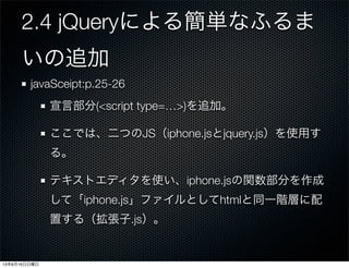 2.4 jQueryによる簡単なふるま
いの追加
javaSceipt:p.25-26
宣言部分(<script type=…>)を追加。
ここでは、二つのJS（iphone.jsとjquery.js）を使用す
る。
テキストエディタを使い、iphone.jsの関数部分を作成
して「iphone.js」ファイルとしてhtmlと同一階層に配
置する（拡張子.js）。
13年6月16日日曜日
 