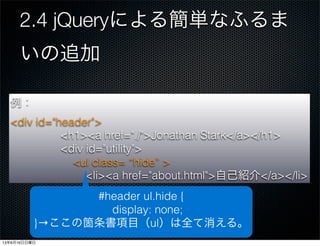 2.4 jQueryによる簡単なふるま
いの追加
javaSceipt:p.26
addClass(class)：指定した要素に、CSSクラスを追加
する。
$('#header ul').addClass('hide');
例：
<div id="header">
<h1><a href="./">Jonathan Stark</a></h1>
<div id="utility">
<ul>
<li><a href="about.html">自己紹介</a></li>
例：
<div id="header">
<h1><a href="./">Jonathan Stark</a></h1>
<div id="utility">
<ul class= “hide” >
<li><a href="about.html">自己紹介</a></li>
#header ul.hide {
display: none;
}→ここの箇条書項目（ul）は全て消える。
13年6月16日日曜日
 