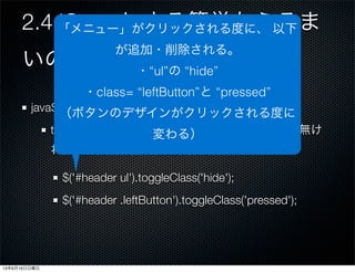 2.4 jQueryによる簡単なふるま
いの追加
javaSceipt:p.26
togleClass(class)：指定したCSSクラスが要素に無け
れば追加し、あれば削除する。
$('#header ul').toggleClass('hide');
$('#header .leftButton').toggleClass('pressed');
「メニュー」がクリックされる度に、 以下
が追加・削除される。
・“ul”の “hide”
・class= “leftButton”と “pressed”
（ボタンのデザインがクリックされる度に
変わる）
13年6月16日日曜日
 