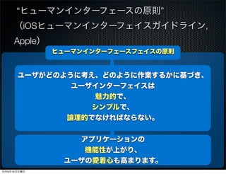 “ヒューマンインターフェースの原則”
（iOSヒューマンインターフェイスガイドライン,
Apple）
ヒューマンインターフェースフェイスの原則
ユーザがどのように考え、どのように作業するかに基づき、
ユーザインターフェイスは
魅力的で、
シンプルで、
論理的でなければならない。
アプリケーションの
機能性が上がり、
ユーザの愛着心も高まります。
13年6月16日日曜日
 