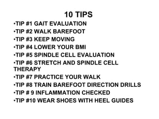 10 TIPS 
?TIP #1 GAIT EVALUATION 
?TIP #2 WALK BAREFOOT 
?TIP #3 KEEP MOVING 
?TIP #4 LOWER YOUR BMI 
?TIP #5 SPINDLE CELL EVALUATION 
?TIP #6 STRETCH AND SPINDLE CELL 
THERAPY 
?TIP #7 PRACTICE YOUR WALK 
?TIP #8 TRAIN BAREFOOT DIRECTION DRILLS 
?TIP # 9 INFLAMMATION CHECKED 
?TIP #10 WEAR SHOES WITH HEEL GUIDES 
 