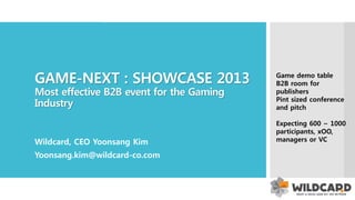 GAME-NEXT : SHOWCASE 2013
Most effective B2B event
for the Korean Gaming Industry
Wildcard, CEO Yoonsang Kim
Yoonsang.kim@wildcard-co.com
Game demo table
B2B room for
publishers
Pint sized conference
and pitch
Expecting 600 ~ 800
participants as
executive level,
decision making
managers or VC
 