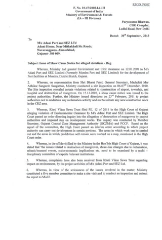 ·1
,
F. No. 10-4712008-1A·1II
Government of India
Ministry of Environment & Forests
(lA - III Division)
REGD.POST
Paryavarao Bbaw80t
CGO Complex,
Lodbi Road, New Delhi
Dated: 30" September, 2013
To
MIs Adani Port and SEZ LTd
Adaoi House, Near Mitbakbali Six Roads,
Navaraogpura, Ahmedabad,
Gujarat- 380 009.
Subject: Issue of Show Cause Notice for aUeged violations - Reg.
Whereas, Ministry had granted Environment and CRZ clearance on 12.01.2009 to Mis
Adani Port and SEZ Limited (Fonnerly Mund.. Port and SEZ Limited) for the development of
Port facilities at Mundrs, District Kutch, Gujarat.
2. Whereas, on representation from Shri Bharat Patel, General Secretary, Machchhi Mar
Adhikar Sangarsh Sangathan, Ministry conducted a site inspection on 06-07" December, 2010.
The Site inspection revealed certain violations related to construction of airport, township, and
hospital and destruction of mangroves. On 15.12.2010, a show cause notice was issued to the
project authorities. Further, the Ministry issued directions on 23rd
February, 2011 to project
authorities not to undertake any reclamation activity and not to initiate any new construction work
in the CRZ area.
3. Whereas, Kheti Vikas Sewa Trust filed PIL 12 of 2011 in the High Court of Gujarat
alleging violation of Environmental Clearance by MIs Adani Port and SEZ Limited. The High
Court passed an order directing inquiry into the allegation ofdestruction of mangroves by project
authorities and imposed stay on development works. The inquiry was conducted by Member
SecretarY, Gujarat Coastal Zone Management Authority (GCZMA) and PCCF. Based on the
report of the committee, the High Court passed an interim order according to which project
authority can carry out development in certain portions. The areas in which work can be carried
out and the areas in which prohibition will remain were marked on a map. mentioned in the High
Court order.
4. Whereas, in the affidavit filed by the Ministry in the Hon'ble High Court ofGujarat, it was
stated that 'the issues related to destruction of mangroves. shore-line changes due to reclamation,
seismic/tsunami events, socio-economic implications etc. need to be examined by a multi -
disciplinary committee ofexperts /relevant institutions.
5. Whereas, complaints have also been received from Kheti Vikas Sewa Trust regarding
impact on environment, by the project activities ofMis Adani Port and SEZ Ltd.
6. Whereas, in view of the seriousness of the issues involved in the matter. Ministry
constituted a five member committee to make a site visit and to conduct an inspection and submit
the report to MoEF.
 