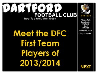 DartfordFOOTBALL CLUB
Real football, Real close
dartfordfc.co.uk
01322 299991
Princes Park
Grassbanks
Dartford
Kent
DA1 1RT
1888 - 2013
Meet the DFC
First Team
Players of
2013/2014 NEXT
 