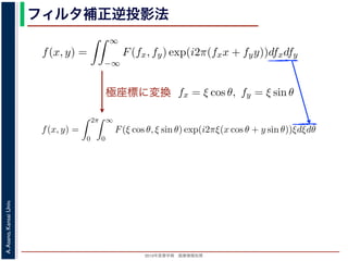 2013年度春学期 画像情報処理
A.Asano,KansaiUniv.
フィルタ補正逆投影法
極座標に変換
前回にならって F(fx, fy) と書くことにしましょう。F(fx, fy) を逆フーリ
すから，
f(x, y) =
∞
−∞
F(fx, fy) exp(i2π(fxx + fyy))dfxdfy
これを，図 1 の右下のように fx = ξ cos θ, fy = ξ sin θ として極座標 (ξ, θ
f(x, y) =
2π
0
∞
0
F(ξ cos θ, ξ sin θ) exp(i2πξ(x cos θ + y sin θ))ξdξdθ
影定理により，Radon 変換 g(s, θ) の s についての 1 次元フーリエ変換 G
Gθ(ξ) = F(ξ cos θ, ξ sin θ)
りますから，
f(x, y) =
2π
0
∞
0
Gθ(ξ) exp(i2πξ(x cos θ + y sin θ))ξdξdθ
f(x, y)] を前回にならって F(fx, fy) と書くことにしましょう。F(fx, fy) を逆
(x, y) ですから，
f(x, y) =
∞
−∞
F(fx, fy) exp(i2π(fxx + fyy))dfxdfy
れます。これを，図 1 の右下のように fx = ξ cos θ, fy = ξ sin θ として極座
f(x, y) =
2π
0
∞
0
F(ξ cos θ, ξ sin θ) exp(i2πξ(x cos θ + y sin θ))ξd
ます。投影定理により，Radon 変換 g(s, θ) の s についての 1 次元フーリエ
Gθ(ξ) = F(ξ cos θ, ξ sin θ)
関係がありますから，
f(x, y) =
2π
0
∞
0
Gθ(ξ) exp(i2πξ(x cos θ + y sin θ))ξdξdθ
f(x, y)] を前回にならって F(fx, fy) と書くことにしましょう。F(fx, fy) を逆フーリエ変
(x, y) ですから，
f(x, y) =
∞
−∞
F(fx, fy) exp(i2π(fxx + fyy))dfxdfy
れます。これを，図 1 の右下のように fx = ξ cos θ, fy = ξ sin θ として極座標 (ξ, θ) に変
f(x, y) =
2π
0
∞
0
F(ξ cos θ, ξ sin θ) exp(i2πξ(x cos θ + y sin θ))ξdξdθ
ます。投影定理により，Radon 変換 g(s, θ) の s についての 1 次元フーリエ変換 Gθ(ξ) と
Gθ(ξ) = F(ξ cos θ, ξ sin θ)
関係がありますから，
f(x, y) =
2π
0
∞
0
Gθ(ξ) exp(i2πξ(x cos θ + y sin θ))ξdξdθ
れます。ここで，ξ の積分区間を (−∞, ∞) とし，そのかわりに θ の積分区間 (0, π) とし
 