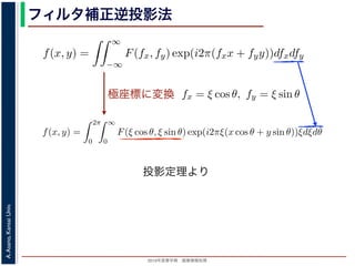 2013年度春学期 画像情報処理
A.Asano,KansaiUniv.
フィルタ補正逆投影法
極座標に変換
前回にならって F(fx, fy) と書くことにしましょう。F(fx, fy) を逆フーリ
すから，
f(x, y) =
∞
−∞
F(fx, fy) exp(i2π(fxx + fyy))dfxdfy
これを，図 1 の右下のように fx = ξ cos θ, fy = ξ sin θ として極座標 (ξ, θ
f(x, y) =
2π
0
∞
0
F(ξ cos θ, ξ sin θ) exp(i2πξ(x cos θ + y sin θ))ξdξdθ
影定理により，Radon 変換 g(s, θ) の s についての 1 次元フーリエ変換 G
Gθ(ξ) = F(ξ cos θ, ξ sin θ)
りますから，
f(x, y) =
2π
0
∞
0
Gθ(ξ) exp(i2πξ(x cos θ + y sin θ))ξdξdθ
f(x, y)] を前回にならって F(fx, fy) と書くことにしましょう。F(fx, fy) を逆
(x, y) ですから，
f(x, y) =
∞
−∞
F(fx, fy) exp(i2π(fxx + fyy))dfxdfy
れます。これを，図 1 の右下のように fx = ξ cos θ, fy = ξ sin θ として極座
f(x, y) =
2π
0
∞
0
F(ξ cos θ, ξ sin θ) exp(i2πξ(x cos θ + y sin θ))ξd
ます。投影定理により，Radon 変換 g(s, θ) の s についての 1 次元フーリエ
Gθ(ξ) = F(ξ cos θ, ξ sin θ)
関係がありますから，
f(x, y) =
2π
0
∞
0
Gθ(ξ) exp(i2πξ(x cos θ + y sin θ))ξdξdθ
f(x, y)] を前回にならって F(fx, fy) と書くことにしましょう。F(fx, fy) を逆フーリエ変
(x, y) ですから，
f(x, y) =
∞
−∞
F(fx, fy) exp(i2π(fxx + fyy))dfxdfy
れます。これを，図 1 の右下のように fx = ξ cos θ, fy = ξ sin θ として極座標 (ξ, θ) に変
f(x, y) =
2π
0
∞
0
F(ξ cos θ, ξ sin θ) exp(i2πξ(x cos θ + y sin θ))ξdξdθ
ます。投影定理により，Radon 変換 g(s, θ) の s についての 1 次元フーリエ変換 Gθ(ξ) と
Gθ(ξ) = F(ξ cos θ, ξ sin θ)
関係がありますから，
f(x, y) =
2π
0
∞
0
Gθ(ξ) exp(i2πξ(x cos θ + y sin θ))ξdξdθ
れます。ここで，ξ の積分区間を (−∞, ∞) とし，そのかわりに θ の積分区間 (0, π) とし
投影定理より
 
