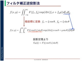2013年度春学期 画像情報処理
A.Asano,KansaiUniv.
フィルタ補正逆投影法
極座標に変換
前回にならって F(fx, fy) と書くことにしましょう。F(fx, fy) を逆フーリ
すから，
f(x, y) =
∞
−∞
F(fx, fy) exp(i2π(fxx + fyy))dfxdfy
これを，図 1 の右下のように fx = ξ cos θ, fy = ξ sin θ として極座標 (ξ, θ
f(x, y) =
2π
0
∞
0
F(ξ cos θ, ξ sin θ) exp(i2πξ(x cos θ + y sin θ))ξdξdθ
影定理により，Radon 変換 g(s, θ) の s についての 1 次元フーリエ変換 G
Gθ(ξ) = F(ξ cos θ, ξ sin θ)
りますから，
f(x, y) =
2π
0
∞
0
Gθ(ξ) exp(i2πξ(x cos θ + y sin θ))ξdξdθ
f(x, y)] を前回にならって F(fx, fy) と書くことにしましょう。F(fx, fy) を逆
(x, y) ですから，
f(x, y) =
∞
−∞
F(fx, fy) exp(i2π(fxx + fyy))dfxdfy
れます。これを，図 1 の右下のように fx = ξ cos θ, fy = ξ sin θ として極座
f(x, y) =
2π
0
∞
0
F(ξ cos θ, ξ sin θ) exp(i2πξ(x cos θ + y sin θ))ξd
ます。投影定理により，Radon 変換 g(s, θ) の s についての 1 次元フーリエ
Gθ(ξ) = F(ξ cos θ, ξ sin θ)
関係がありますから，
f(x, y) =
2π
0
∞
0
Gθ(ξ) exp(i2πξ(x cos θ + y sin θ))ξdξdθ
f(x, y)] を前回にならって F(fx, fy) と書くことにしましょう。F(fx, fy) を逆フーリエ変
(x, y) ですから，
f(x, y) =
∞
−∞
F(fx, fy) exp(i2π(fxx + fyy))dfxdfy
れます。これを，図 1 の右下のように fx = ξ cos θ, fy = ξ sin θ として極座標 (ξ, θ) に変
f(x, y) =
2π
0
∞
0
F(ξ cos θ, ξ sin θ) exp(i2πξ(x cos θ + y sin θ))ξdξdθ
ます。投影定理により，Radon 変換 g(s, θ) の s についての 1 次元フーリエ変換 Gθ(ξ) と
Gθ(ξ) = F(ξ cos θ, ξ sin θ)
関係がありますから，
f(x, y) =
2π
0
∞
0
Gθ(ξ) exp(i2πξ(x cos θ + y sin θ))ξdξdθ
れます。ここで，ξ の積分区間を (−∞, ∞) とし，そのかわりに θ の積分区間 (0, π) とし
T[f(x, y)] を前回にならって F(fx, fy) と書くことにしましょう。F(fx, fy) を逆フーリ
が f(x, y) ですから，
f(x, y) =
∞
−∞
F(fx, fy) exp(i2π(fxx + fyy))dfxdfy
表されます。これを，図 1 の右下のように fx = ξ cos θ, fy = ξ sin θ として極座標 (ξ, θ)
f(x, y) =
2π
0
∞
0
F(ξ cos θ, ξ sin θ) exp(i2πξ(x cos θ + y sin θ))ξdξdθ
なります。投影定理により，Radon 変換 g(s, θ) の s についての 1 次元フーリエ変換 Gθ
Gθ(ξ) = F(ξ cos θ, ξ sin θ)
いう関係がありますから，
f(x, y) =
2π
0
∞
0
Gθ(ξ) exp(i2πξ(x cos θ + y sin θ))ξdξdθ
投影定理より
 