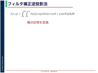 2013年度春学期 画像情報処理
A.Asano,KansaiUniv.
フィルタ補正逆投影法
積分区間を変換
Gθ(ξ) = F(ξ cos θ, ξ sin θ) (14
ありますから，
f(x, y) =
2π
0
∞
0
Gθ(ξ) exp(i2πξ(x cos θ + y sin θ))ξdξdθ (15
。ここで，ξ の積分区間を (−∞, ∞) とし，そのかわりに θ の積分区間 (0, π) としても，積
同じですから
f(x, y) =
π
0
∞
−∞
Gθ(ξ) exp(i2πξ(x cos θ + y sin θ))|ξ|dξdθ (16
報処理（2013 年度春学期） 第１４回 (2013. 7. 10) http://racco.mikeneko.jp/  3/5 ペー
 