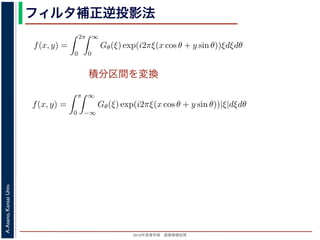 2013年度春学期 画像情報処理
A.Asano,KansaiUniv.
フィルタ補正逆投影法
積分区間を変換
Gθ(ξ) = F(ξ cos θ, ξ sin θ) (14
ありますから，
f(x, y) =
2π
0
∞
0
Gθ(ξ) exp(i2πξ(x cos θ + y sin θ))ξdξdθ (15
。ここで，ξ の積分区間を (−∞, ∞) とし，そのかわりに θ の積分区間 (0, π) としても，積
同じですから
f(x, y) =
π
0
∞
−∞
Gθ(ξ) exp(i2πξ(x cos θ + y sin θ))|ξ|dξdθ (16
報処理（2013 年度春学期） 第１４回 (2013. 7. 10) http://racco.mikeneko.jp/  3/5 ペー
Gθ(ξ) = F(ξ cos θ, ξ sin θ) (1
ありますから，
f(x, y) =
2π
0
∞
0
Gθ(ξ) exp(i2πξ(x cos θ + y sin θ))ξdξdθ (1
。ここで，ξ の積分区間を (−∞, ∞) とし，そのかわりに θ の積分区間 (0, π) としても，
同じですから
f(x, y) =
π
0
∞
−∞
Gθ(ξ) exp(i2πξ(x cos θ + y sin θ))|ξ|dξdθ (1
報処理（2013 年度春学期） 第１４回 (2013. 7. 10) http://racco.mikeneko.jp/  3/5 ペー
 