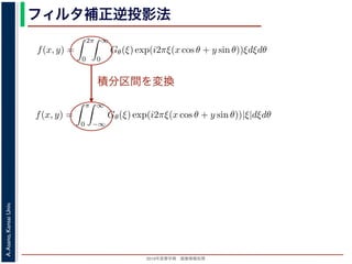 2013年度春学期 画像情報処理
A.Asano,KansaiUniv.
フィルタ補正逆投影法
積分区間を変換
Gθ(ξ) = F(ξ cos θ, ξ sin θ) (14
ありますから，
f(x, y) =
2π
0
∞
0
Gθ(ξ) exp(i2πξ(x cos θ + y sin θ))ξdξdθ (15
。ここで，ξ の積分区間を (−∞, ∞) とし，そのかわりに θ の積分区間 (0, π) としても，積
同じですから
f(x, y) =
π
0
∞
−∞
Gθ(ξ) exp(i2πξ(x cos θ + y sin θ))|ξ|dξdθ (16
報処理（2013 年度春学期） 第１４回 (2013. 7. 10) http://racco.mikeneko.jp/  3/5 ペー
Gθ(ξ) = F(ξ cos θ, ξ sin θ) (1
ありますから，
f(x, y) =
2π
0
∞
0
Gθ(ξ) exp(i2πξ(x cos θ + y sin θ))ξdξdθ (1
。ここで，ξ の積分区間を (−∞, ∞) とし，そのかわりに θ の積分区間 (0, π) としても，
同じですから
f(x, y) =
π
0
∞
−∞
Gθ(ξ) exp(i2πξ(x cos θ + y sin θ))|ξ|dξdθ (1
報処理（2013 年度春学期） 第１４回 (2013. 7. 10) http://racco.mikeneko.jp/  3/5 ペー
 
