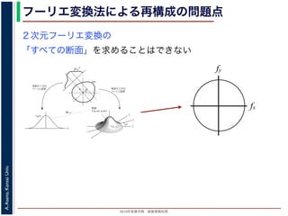 2013年度春学期 画像情報処理
A.Asano,KansaiUniv.
フーリエ変換法による再構成の問題点
fxF(fx, fy)
fy
θ
ξ
断面
F(ξcosθ, ξsinθ)
ξ
Gθ(ξ)
等しい
x
y
θ
s
sg(s, θ)
u
物体
投
影
物体の２次元
フーリエ変換
投影の１次元
フーリエ変換
図 3: 投影定理．
となります。これに上で説明した (x, y) 座標と (s, u) 座標との変数変換を行うと，先に述べたように
dxdy = dsdu ですから，
Gθ(ξ) =
∞
−∞
f(x, y)
exp(−i2πξ(x cos θ + y sin θ))dxdy
=
∞
−∞
f(x, y)
exp(−i2π((ξ cos θ)x + (ξ sin θ)y))dxdy
= F(ξ cos θ, ξ sin θ) (18)
となります。
フーリエ変換法による再構成
投影定理によれば, ひとつの角度 θ における投影を得ると，物体のフーリエ変換のひとつの断面がわか
ることになります。したがって，すべての θ についての投影を求めれば，物体のフーリエ変換 F(fx, fy)
の形はすべて求まります。こうやって得られた F(fx, fy) を逆フーリエ変換すれば，もとの物体 f(x, y)
が再構成されます。このような再構成法を，フーリエ変換法 (Fourier transform method) による再構
２次元フーリエ変換の
「すべての断面」を求めることはできない
fx
fy
 