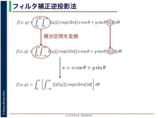 2013年度春学期 画像情報処理
A.Asano,KansaiUniv.
フィルタ補正逆投影法
積分区間を変換
Gθ(ξ) = F(ξ cos θ, ξ sin θ) (14
ありますから，
f(x, y) =
2π
0
∞
0
Gθ(ξ) exp(i2πξ(x cos θ + y sin θ))ξdξdθ (15
。ここで，ξ の積分区間を (−∞, ∞) とし，そのかわりに θ の積分区間 (0, π) としても，積
同じですから
f(x, y) =
π
0
∞
−∞
Gθ(ξ) exp(i2πξ(x cos θ + y sin θ))|ξ|dξdθ (16
報処理（2013 年度春学期） 第１４回 (2013. 7. 10) http://racco.mikeneko.jp/  3/5 ペー
Gθ(ξ) = F(ξ cos θ, ξ sin θ) (1
ありますから，
f(x, y) =
2π
0
∞
0
Gθ(ξ) exp(i2πξ(x cos θ + y sin θ))ξdξdθ (1
。ここで，ξ の積分区間を (−∞, ∞) とし，そのかわりに θ の積分区間 (0, π) としても，
同じですから
f(x, y) =
π
0
∞
−∞
Gθ(ξ) exp(i2πξ(x cos θ + y sin θ))|ξ|dξdθ (1
報処理（2013 年度春学期） 第１４回 (2013. 7. 10) http://racco.mikeneko.jp/  3/5 ペー
関係式（(1) 式）を使うと
f(x, y) =
π
0
∞
−∞
|ξ|Gθ(ξ) exp(i2πsξ)dξ dθ (17)
式の [ ] 内は，関数 |ξ|Gθ(ξ) の逆フーリエ変換になっています。そこで，
ˆg(s, θ) ≡ ˆg(x cos θ + y sin θ, θ) ≡
∞
−∞
|ξ|Gθ(ξ) exp(i2πsξ)dξ (18)
らはいったん離れて，もうすこし素朴な再構成の方法を考えてみましょ
f(x, y) を求めるのに，(x, y) を通って写された投影をすべての θ につい
。こうすると，これらの投影はすべて f(x, y) を含んでいますから，f(x
まれている他の値によるぼけは生じるものの，一応 f(x, y) が復元される
投影法といいます。本当に復元ができるかどうか，計算してみましょう
に投影された Radon 変換 g(s, θ) のうち，(x, y) を通ってきた部分は，前
の関係式
s = x cos θ + y sin θ
x cos θ + y sin θ, θ) となります。これをすべての θ について足しあわせる
再構成像 b(x, y) は
b(x, y) =
π
0
g(x cos θ + y sin θ, θ)dθ
。Radon 変換の式 (前回の (6) 式)，すなわち
 