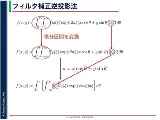 2013年度春学期 画像情報処理
A.Asano,KansaiUniv.
フィルタ補正逆投影法
積分区間を変換
Gθ(ξ) = F(ξ cos θ, ξ sin θ) (14
ありますから，
f(x, y) =
2π
0
∞
0
Gθ(ξ) exp(i2πξ(x cos θ + y sin θ))ξdξdθ (15
。ここで，ξ の積分区間を (−∞, ∞) とし，そのかわりに θ の積分区間 (0, π) としても，積
同じですから
f(x, y) =
π
0
∞
−∞
Gθ(ξ) exp(i2πξ(x cos θ + y sin θ))|ξ|dξdθ (16
報処理（2013 年度春学期） 第１４回 (2013. 7. 10) http://racco.mikeneko.jp/  3/5 ペー
Gθ(ξ) = F(ξ cos θ, ξ sin θ) (1
ありますから，
f(x, y) =
2π
0
∞
0
Gθ(ξ) exp(i2πξ(x cos θ + y sin θ))ξdξdθ (1
。ここで，ξ の積分区間を (−∞, ∞) とし，そのかわりに θ の積分区間 (0, π) としても，
同じですから
f(x, y) =
π
0
∞
−∞
Gθ(ξ) exp(i2πξ(x cos θ + y sin θ))|ξ|dξdθ (1
報処理（2013 年度春学期） 第１４回 (2013. 7. 10) http://racco.mikeneko.jp/  3/5 ペー
関係式（(1) 式）を使うと
f(x, y) =
π
0
∞
−∞
|ξ|Gθ(ξ) exp(i2πsξ)dξ dθ (17)
式の [ ] 内は，関数 |ξ|Gθ(ξ) の逆フーリエ変換になっています。そこで，
ˆg(s, θ) ≡ ˆg(x cos θ + y sin θ, θ) ≡
∞
−∞
|ξ|Gθ(ξ) exp(i2πsξ)dξ (18)
らはいったん離れて，もうすこし素朴な再構成の方法を考えてみましょ
f(x, y) を求めるのに，(x, y) を通って写された投影をすべての θ につい
。こうすると，これらの投影はすべて f(x, y) を含んでいますから，f(x
まれている他の値によるぼけは生じるものの，一応 f(x, y) が復元される
投影法といいます。本当に復元ができるかどうか，計算してみましょう
に投影された Radon 変換 g(s, θ) のうち，(x, y) を通ってきた部分は，前
の関係式
s = x cos θ + y sin θ
x cos θ + y sin θ, θ) となります。これをすべての θ について足しあわせる
再構成像 b(x, y) は
b(x, y) =
π
0
g(x cos θ + y sin θ, θ)dθ
。Radon 変換の式 (前回の (6) 式)，すなわち
 