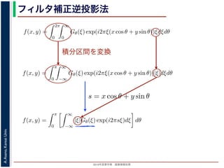 2013年度春学期 画像情報処理
A.Asano,KansaiUniv.
フィルタ補正逆投影法
積分区間を変換
Gθ(ξ) = F(ξ cos θ, ξ sin θ) (14
ありますから，
f(x, y) =
2π
0
∞
0
Gθ(ξ) exp(i2πξ(x cos θ + y sin θ))ξdξdθ (15
。ここで，ξ の積分区間を (−∞, ∞) とし，そのかわりに θ の積分区間 (0, π) としても，積
同じですから
f(x, y) =
π
0
∞
−∞
Gθ(ξ) exp(i2πξ(x cos θ + y sin θ))|ξ|dξdθ (16
報処理（2013 年度春学期） 第１４回 (2013. 7. 10) http://racco.mikeneko.jp/  3/5 ペー
Gθ(ξ) = F(ξ cos θ, ξ sin θ) (1
ありますから，
f(x, y) =
2π
0
∞
0
Gθ(ξ) exp(i2πξ(x cos θ + y sin θ))ξdξdθ (1
。ここで，ξ の積分区間を (−∞, ∞) とし，そのかわりに θ の積分区間 (0, π) としても，
同じですから
f(x, y) =
π
0
∞
−∞
Gθ(ξ) exp(i2πξ(x cos θ + y sin θ))|ξ|dξdθ (1
報処理（2013 年度春学期） 第１４回 (2013. 7. 10) http://racco.mikeneko.jp/  3/5 ペー
関係式（(1) 式）を使うと
f(x, y) =
π
0
∞
−∞
|ξ|Gθ(ξ) exp(i2πsξ)dξ dθ (17)
式の [ ] 内は，関数 |ξ|Gθ(ξ) の逆フーリエ変換になっています。そこで，
ˆg(s, θ) ≡ ˆg(x cos θ + y sin θ, θ) ≡
∞
−∞
|ξ|Gθ(ξ) exp(i2πsξ)dξ (18)
らはいったん離れて，もうすこし素朴な再構成の方法を考えてみましょ
f(x, y) を求めるのに，(x, y) を通って写された投影をすべての θ につい
。こうすると，これらの投影はすべて f(x, y) を含んでいますから，f(x
まれている他の値によるぼけは生じるものの，一応 f(x, y) が復元される
投影法といいます。本当に復元ができるかどうか，計算してみましょう
に投影された Radon 変換 g(s, θ) のうち，(x, y) を通ってきた部分は，前
の関係式
s = x cos θ + y sin θ
x cos θ + y sin θ, θ) となります。これをすべての θ について足しあわせる
再構成像 b(x, y) は
b(x, y) =
π
0
g(x cos θ + y sin θ, θ)dθ
。Radon 変換の式 (前回の (6) 式)，すなわち
 