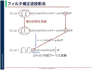 2013年度春学期 画像情報処理
A.Asano,KansaiUniv.
フィルタ補正逆投影法
積分区間を変換
Gθ(ξ) = F(ξ cos θ, ξ sin θ) (14
ありますから，
f(x, y) =
2π
0
∞
0
Gθ(ξ) exp(i2πξ(x cos θ + y sin θ))ξdξdθ (15
。ここで，ξ の積分区間を (−∞, ∞) とし，そのかわりに θ の積分区間 (0, π) としても，積
同じですから
f(x, y) =
π
0
∞
−∞
Gθ(ξ) exp(i2πξ(x cos θ + y sin θ))|ξ|dξdθ (16
報処理（2013 年度春学期） 第１４回 (2013. 7. 10) http://racco.mikeneko.jp/  3/5 ペー
Gθ(ξ) = F(ξ cos θ, ξ sin θ) (1
ありますから，
f(x, y) =
2π
0
∞
0
Gθ(ξ) exp(i2πξ(x cos θ + y sin θ))ξdξdθ (1
。ここで，ξ の積分区間を (−∞, ∞) とし，そのかわりに θ の積分区間 (0, π) としても，
同じですから
f(x, y) =
π
0
∞
−∞
Gθ(ξ) exp(i2πξ(x cos θ + y sin θ))|ξ|dξdθ (1
報処理（2013 年度春学期） 第１４回 (2013. 7. 10) http://racco.mikeneko.jp/  3/5 ペー
関係式（(1) 式）を使うと
f(x, y) =
π
0
∞
−∞
|ξ|Gθ(ξ) exp(i2πsξ)dξ dθ (17)
式の [ ] 内は，関数 |ξ|Gθ(ξ) の逆フーリエ変換になっています。そこで，
ˆg(s, θ) ≡ ˆg(x cos θ + y sin θ, θ) ≡
∞
−∞
|ξ|Gθ(ξ) exp(i2πsξ)dξ (18)
らはいったん離れて，もうすこし素朴な再構成の方法を考えてみましょ
f(x, y) を求めるのに，(x, y) を通って写された投影をすべての θ につい
。こうすると，これらの投影はすべて f(x, y) を含んでいますから，f(x
まれている他の値によるぼけは生じるものの，一応 f(x, y) が復元される
投影法といいます。本当に復元ができるかどうか，計算してみましょう
に投影された Radon 変換 g(s, θ) のうち，(x, y) を通ってきた部分は，前
の関係式
s = x cos θ + y sin θ
x cos θ + y sin θ, θ) となります。これをすべての θ について足しあわせる
再構成像 b(x, y) は
b(x, y) =
π
0
g(x cos θ + y sin θ, θ)dθ
。Radon 変換の式 (前回の (6) 式)，すなわち
の逆フーリエ変換
s と x, y の関係式（(1) 式）を使うと
f(x, y) =
π
0
∞
−∞
|ξ|Gθ(ξ) exp(i2πsξ)dξ dθ
す。この式の [ ] 内は，関数 |ξ|Gθ(ξ) の逆フーリエ変換になっています。そこで，
ˆg(s, θ) ≡ ˆg(x cos θ + y sin θ, θ) ≡
∞
−∞
|ξ|Gθ(ξ) exp(i2πsξ)dξ
 