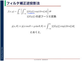 2013年度春学期 画像情報処理
A.Asano,KansaiUniv.
フィルタ補正逆投影法
関係式（(1) 式）を使うと
f(x, y) =
π
0
∞
−∞
|ξ|Gθ(ξ) exp(i2πsξ)dξ dθ (17)
の [ ] 内は，関数 |ξ|Gθ(ξ) の逆フーリエ変換になっています。そこで，
ˆg(s, θ) ≡ ˆg(x cos θ + y sin θ, θ) ≡
∞
−∞
|ξ|Gθ(ξ) exp(i2πsξ)dξ (18)
f(x, y) =
π
0
ˆg(x cos θ + y sin θ, θ)dθ (19)
逆投影と同じ形です。つまり (19) 式は，「各 θ について，投影を周波数空間におい
タを適用しておいてから，逆投影」すれば物体 f(x，y) が得られることを表してい
ィルタ補正逆投影法 (ﬁlter back projection method) といいます。前節の「デコン
ともなう逆投影法」では逆投影をしてから補正をしていますが，この方法では補正
ています。
影に関してのみフーリエ変換を扱えばよいので，デコンヴォリューションをともな
の逆フーリエ変換
と x, y の関係式（(1) 式）を使うと
f(x, y) =
π
0
∞
−∞
|ξ|Gθ(ξ) exp(i2πsξ)dξ dθ
す。この式の [ ] 内は，関数 |ξ|Gθ(ξ) の逆フーリエ変換になっています。そこで，
ˆg(s, θ) ≡ ˆg(x cos θ + y sin θ, θ) ≡
∞
−∞
|ξ|Gθ(ξ) exp(i2πsξ)dξ
，(17) 式は
f(x, y) =
π
0
ˆg(x cos θ + y sin θ, θ)dθ
す。
，(2) 式の逆投影と同じ形です。つまり (19) 式は，「各 θ について，投影を周波数
るフィルタを適用しておいてから，逆投影」すれば物体 f(x，y) が得られること
の方法をフィルタ補正逆投影法 (ﬁlter back projection method) といいます。前節
ーションをともなう逆投影法」では逆投影をしてから補正をしていますが，この方
ら逆投影しています。
と x, y の関係式（(1) 式）を使うと
f(x, y) =
π
0
∞
−∞
|ξ|Gθ(ξ) exp(i2πsξ)dξ dθ
す。この式の [ ] 内は，関数 |ξ|Gθ(ξ) の逆フーリエ変換になっています。そこで
ˆg(s, θ) ≡ ˆg(x cos θ + y sin θ, θ) ≡
∞
−∞
|ξ|Gθ(ξ) exp(i2πsξ)dξ
，(17) 式は
f(x, y) =
π
0
ˆg(x cos θ + y sin θ, θ)dθ
す。
，(2) 式の逆投影と同じ形です。つまり (19) 式は，「各 θ について，投影を周波
するフィルタを適用しておいてから，逆投影」すれば物体 f(x，y) が得られるこ
の方法をフィルタ補正逆投影法 (ﬁlter back projection method) といいます。前
ーションをともなう逆投影法」では逆投影をしてから補正をしていますが，この
とおくと，
 