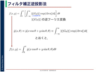 2013年度春学期 画像情報処理
A.Asano,KansaiUniv.
フィルタ補正逆投影法
関係式（(1) 式）を使うと
f(x, y) =
π
0
∞
−∞
|ξ|Gθ(ξ) exp(i2πsξ)dξ dθ (17)
の [ ] 内は，関数 |ξ|Gθ(ξ) の逆フーリエ変換になっています。そこで，
ˆg(s, θ) ≡ ˆg(x cos θ + y sin θ, θ) ≡
∞
−∞
|ξ|Gθ(ξ) exp(i2πsξ)dξ (18)
f(x, y) =
π
0
ˆg(x cos θ + y sin θ, θ)dθ (19)
逆投影と同じ形です。つまり (19) 式は，「各 θ について，投影を周波数空間におい
タを適用しておいてから，逆投影」すれば物体 f(x，y) が得られることを表してい
ィルタ補正逆投影法 (ﬁlter back projection method) といいます。前節の「デコン
ともなう逆投影法」では逆投影をしてから補正をしていますが，この方法では補正
ています。
影に関してのみフーリエ変換を扱えばよいので，デコンヴォリューションをともな
の逆フーリエ変換
と x, y の関係式（(1) 式）を使うと
f(x, y) =
π
0
∞
−∞
|ξ|Gθ(ξ) exp(i2πsξ)dξ dθ
す。この式の [ ] 内は，関数 |ξ|Gθ(ξ) の逆フーリエ変換になっています。そこで，
ˆg(s, θ) ≡ ˆg(x cos θ + y sin θ, θ) ≡
∞
−∞
|ξ|Gθ(ξ) exp(i2πsξ)dξ
，(17) 式は
f(x, y) =
π
0
ˆg(x cos θ + y sin θ, θ)dθ
す。
，(2) 式の逆投影と同じ形です。つまり (19) 式は，「各 θ について，投影を周波数
るフィルタを適用しておいてから，逆投影」すれば物体 f(x，y) が得られること
の方法をフィルタ補正逆投影法 (ﬁlter back projection method) といいます。前節
ーションをともなう逆投影法」では逆投影をしてから補正をしていますが，この方
ら逆投影しています。
と x, y の関係式（(1) 式）を使うと
f(x, y) =
π
0
∞
−∞
|ξ|Gθ(ξ) exp(i2πsξ)dξ dθ
す。この式の [ ] 内は，関数 |ξ|Gθ(ξ) の逆フーリエ変換になっています。そこで
ˆg(s, θ) ≡ ˆg(x cos θ + y sin θ, θ) ≡
∞
−∞
|ξ|Gθ(ξ) exp(i2πsξ)dξ
，(17) 式は
f(x, y) =
π
0
ˆg(x cos θ + y sin θ, θ)dθ
す。
，(2) 式の逆投影と同じ形です。つまり (19) 式は，「各 θ について，投影を周波
するフィルタを適用しておいてから，逆投影」すれば物体 f(x，y) が得られるこ
の方法をフィルタ補正逆投影法 (ﬁlter back projection method) といいます。前
ーションをともなう逆投影法」では逆投影をしてから補正をしていますが，この
式（(1) 式）を使うと
f(x, y) =
π
0
∞
−∞
|ξ|Gθ(ξ) exp(i2πsξ)dξ dθ (17
内は，関数 |ξ|Gθ(ξ) の逆フーリエ変換になっています。そこで，
θ) ≡ ˆg(x cos θ + y sin θ, θ) ≡
∞
−∞
|ξ|Gθ(ξ) exp(i2πsξ)dξ (18
f(x, y) =
π
0
ˆg(x cos θ + y sin θ, θ)dθ (19
影と同じ形です。つまり (19) 式は，「各 θ について，投影を周波数空間におい
適用しておいてから，逆投影」すれば物体 f(x，y) が得られることを表してい
タ補正逆投影法 (ﬁlter back projection method) といいます。前節の「デコン
とおくと，
 