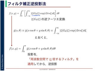 2013年度春学期 画像情報処理
A.Asano,KansaiUniv.
フィルタ補正逆投影法
関係式（(1) 式）を使うと
f(x, y) =
π
0
∞
−∞
|ξ|Gθ(ξ) exp(i2πsξ)dξ dθ (17)
の [ ] 内は，関数 |ξ|Gθ(ξ) の逆フーリエ変換になっています。そこで，
ˆg(s, θ) ≡ ˆg(x cos θ + y sin θ, θ) ≡
∞
−∞
|ξ|Gθ(ξ) exp(i2πsξ)dξ (18)
f(x, y) =
π
0
ˆg(x cos θ + y sin θ, θ)dθ (19)
逆投影と同じ形です。つまり (19) 式は，「各 θ について，投影を周波数空間におい
タを適用しておいてから，逆投影」すれば物体 f(x，y) が得られることを表してい
ィルタ補正逆投影法 (ﬁlter back projection method) といいます。前節の「デコン
ともなう逆投影法」では逆投影をしてから補正をしていますが，この方法では補正
ています。
影に関してのみフーリエ変換を扱えばよいので，デコンヴォリューションをともな
の逆フーリエ変換
と x, y の関係式（(1) 式）を使うと
f(x, y) =
π
0
∞
−∞
|ξ|Gθ(ξ) exp(i2πsξ)dξ dθ
す。この式の [ ] 内は，関数 |ξ|Gθ(ξ) の逆フーリエ変換になっています。そこで，
ˆg(s, θ) ≡ ˆg(x cos θ + y sin θ, θ) ≡
∞
−∞
|ξ|Gθ(ξ) exp(i2πsξ)dξ
，(17) 式は
f(x, y) =
π
0
ˆg(x cos θ + y sin θ, θ)dθ
す。
，(2) 式の逆投影と同じ形です。つまり (19) 式は，「各 θ について，投影を周波数
るフィルタを適用しておいてから，逆投影」すれば物体 f(x，y) が得られること
の方法をフィルタ補正逆投影法 (ﬁlter back projection method) といいます。前節
ーションをともなう逆投影法」では逆投影をしてから補正をしていますが，この方
ら逆投影しています。
と x, y の関係式（(1) 式）を使うと
f(x, y) =
π
0
∞
−∞
|ξ|Gθ(ξ) exp(i2πsξ)dξ dθ
す。この式の [ ] 内は，関数 |ξ|Gθ(ξ) の逆フーリエ変換になっています。そこで
ˆg(s, θ) ≡ ˆg(x cos θ + y sin θ, θ) ≡
∞
−∞
|ξ|Gθ(ξ) exp(i2πsξ)dξ
，(17) 式は
f(x, y) =
π
0
ˆg(x cos θ + y sin θ, θ)dθ
す。
，(2) 式の逆投影と同じ形です。つまり (19) 式は，「各 θ について，投影を周波
するフィルタを適用しておいてから，逆投影」すれば物体 f(x，y) が得られるこ
の方法をフィルタ補正逆投影法 (ﬁlter back projection method) といいます。前
ーションをともなう逆投影法」では逆投影をしてから補正をしていますが，この
式（(1) 式）を使うと
f(x, y) =
π
0
∞
−∞
|ξ|Gθ(ξ) exp(i2πsξ)dξ dθ (17
内は，関数 |ξ|Gθ(ξ) の逆フーリエ変換になっています。そこで，
θ) ≡ ˆg(x cos θ + y sin θ, θ) ≡
∞
−∞
|ξ|Gθ(ξ) exp(i2πsξ)dξ (18
f(x, y) =
π
0
ˆg(x cos θ + y sin θ, θ)dθ (19
影と同じ形です。つまり (19) 式は，「各 θ について，投影を周波数空間におい
適用しておいてから，逆投影」すれば物体 f(x，y) が得られることを表してい
タ補正逆投影法 (ﬁlter back projection method) といいます。前節の「デコン
とおくと，
投影を，
「周波数空間で |ξ| 倍するフィルタ」を
適用してから，逆投影
 