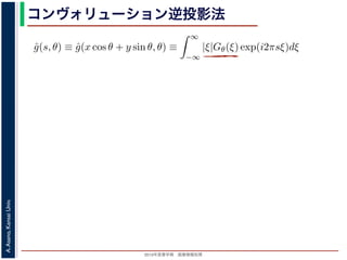 2013年度春学期 画像情報処理
A.Asano,KansaiUniv.
コンヴォリューション逆投影法
0 −∞
この式の [ ] 内は，関数 |ξ|Gθ(ξ) の逆フーリエ変換になっています。そこで，
ˆg(s, θ) ≡ ˆg(x cos θ + y sin θ, θ) ≡
∞
−∞
|ξ|Gθ(ξ) exp(i2πsξ)dξ
7) 式は
f(x, y) =
π
0
ˆg(x cos θ + y sin θ, θ)dθ
) 式の逆投影と同じ形です。つまり (19) 式は，「各 θ について，投影を周波数空
フィルタを適用しておいてから，逆投影」すれば物体 f(x，y) が得られることを
法をフィルタ補正逆投影法 (ﬁlter back projection method) といいます。前節の
ョンをともなう逆投影法」では逆投影をしてから補正をしていますが，この方法
投影しています。
は，投影に関してのみフーリエ変換を扱えばよいので，デコンヴォリューション
ように，ぼけによって広がった物体像の逆フーリエ変換を扱う必要はありませ
接用いるフーリエ変換法と同様に，極座標上の点から直交座標上の格子点への補
 