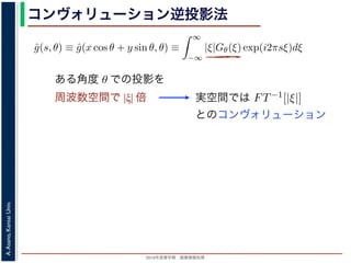 2013年度春学期 画像情報処理
A.Asano,KansaiUniv.
コンヴォリューション逆投影法
0 −∞
この式の [ ] 内は，関数 |ξ|Gθ(ξ) の逆フーリエ変換になっています。そこで，
ˆg(s, θ) ≡ ˆg(x cos θ + y sin θ, θ) ≡
∞
−∞
|ξ|Gθ(ξ) exp(i2πsξ)dξ
7) 式は
f(x, y) =
π
0
ˆg(x cos θ + y sin θ, θ)dθ
) 式の逆投影と同じ形です。つまり (19) 式は，「各 θ について，投影を周波数空
フィルタを適用しておいてから，逆投影」すれば物体 f(x，y) が得られることを
法をフィルタ補正逆投影法 (ﬁlter back projection method) といいます。前節の
ョンをともなう逆投影法」では逆投影をしてから補正をしていますが，この方法
投影しています。
は，投影に関してのみフーリエ変換を扱えばよいので，デコンヴォリューション
ように，ぼけによって広がった物体像の逆フーリエ変換を扱う必要はありませ
接用いるフーリエ変換法と同様に，極座標上の点から直交座標上の格子点への補
ある角度 θ での投影を
周波数空間で |ξ| 倍 実空間では
いるフーリエ変換法と同様に，極座標上の点から直交座標上の格子点への
ーリエ変換法と違って実空間で補間を行うので，実空間で画面全体にわた
ことはありません。また，フィルタによる補正は各 θ で独立に行えるの
の投影の撮影を待たずに行えます。
式の計算は Radon 変換 g(s, θ)) のフーリエ変換 Gθ(ξ) にフィルタ関数 |ξ
いるだけですから，フィルタ関数を実空間で表した FT−1[|ξ|] を用いると
ˆg(s, θ) = g(s, θ) ∗ FT−1
[|ξ|]
ションで表され，フーリエ変換を行う必要はなくなります。この方法はコ
onvolution back projection method) とよばれています。
とのコンヴォリューション
 