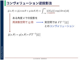 2013年度春学期 画像情報処理
A.Asano,KansaiUniv.
コンヴォリューション逆投影法
0 −∞
この式の [ ] 内は，関数 |ξ|Gθ(ξ) の逆フーリエ変換になっています。そこで，
ˆg(s, θ) ≡ ˆg(x cos θ + y sin θ, θ) ≡
∞
−∞
|ξ|Gθ(ξ) exp(i2πsξ)dξ
7) 式は
f(x, y) =
π
0
ˆg(x cos θ + y sin θ, θ)dθ
) 式の逆投影と同じ形です。つまり (19) 式は，「各 θ について，投影を周波数空
フィルタを適用しておいてから，逆投影」すれば物体 f(x，y) が得られることを
法をフィルタ補正逆投影法 (ﬁlter back projection method) といいます。前節の
ョンをともなう逆投影法」では逆投影をしてから補正をしていますが，この方法
投影しています。
は，投影に関してのみフーリエ変換を扱えばよいので，デコンヴォリューション
ように，ぼけによって広がった物体像の逆フーリエ変換を扱う必要はありませ
接用いるフーリエ変換法と同様に，極座標上の点から直交座標上の格子点への補
よって広がった物体像の逆フーリエ変換を扱う必要はありません。ま
エ変換法と同様に，極座標上の点から直交座標上の格子点への補間の操
法と違って実空間で補間を行うので，実空間で画面全体にわたるアーテ
ません。また，フィルタによる補正は各 θ で独立に行えるので，ある
影を待たずに行えます。
Radon 変換 g(s, θ)) のフーリエ変換 Gθ(ξ) にフィルタ関数 |ξ| をかけて
すから，フィルタ関数を実空間で表した FT−1[|ξ|] を用いると
ˆg(s, θ) = g(s, θ) ∗ FT−1
[|ξ|]
れ，フーリエ変換を行う必要はなくなります。この方法はコンヴォリュ
back projection method) とよばれています。
ある角度 θ での投影を
周波数空間で |ξ| 倍 実空間では
いるフーリエ変換法と同様に，極座標上の点から直交座標上の格子点への
ーリエ変換法と違って実空間で補間を行うので，実空間で画面全体にわた
ことはありません。また，フィルタによる補正は各 θ で独立に行えるの
の投影の撮影を待たずに行えます。
式の計算は Radon 変換 g(s, θ)) のフーリエ変換 Gθ(ξ) にフィルタ関数 |ξ
いるだけですから，フィルタ関数を実空間で表した FT−1[|ξ|] を用いると
ˆg(s, θ) = g(s, θ) ∗ FT−1
[|ξ|]
ションで表され，フーリエ変換を行う必要はなくなります。この方法はコ
onvolution back projection method) とよばれています。
とのコンヴォリューション
 
