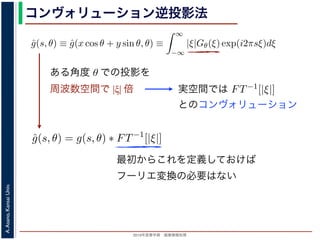 2013年度春学期 画像情報処理
A.Asano,KansaiUniv.
コンヴォリューション逆投影法
0 −∞
この式の [ ] 内は，関数 |ξ|Gθ(ξ) の逆フーリエ変換になっています。そこで，
ˆg(s, θ) ≡ ˆg(x cos θ + y sin θ, θ) ≡
∞
−∞
|ξ|Gθ(ξ) exp(i2πsξ)dξ
7) 式は
f(x, y) =
π
0
ˆg(x cos θ + y sin θ, θ)dθ
) 式の逆投影と同じ形です。つまり (19) 式は，「各 θ について，投影を周波数空
フィルタを適用しておいてから，逆投影」すれば物体 f(x，y) が得られることを
法をフィルタ補正逆投影法 (ﬁlter back projection method) といいます。前節の
ョンをともなう逆投影法」では逆投影をしてから補正をしていますが，この方法
投影しています。
は，投影に関してのみフーリエ変換を扱えばよいので，デコンヴォリューション
ように，ぼけによって広がった物体像の逆フーリエ変換を扱う必要はありませ
接用いるフーリエ変換法と同様に，極座標上の点から直交座標上の格子点への補
よって広がった物体像の逆フーリエ変換を扱う必要はありません。ま
エ変換法と同様に，極座標上の点から直交座標上の格子点への補間の操
法と違って実空間で補間を行うので，実空間で画面全体にわたるアーテ
ません。また，フィルタによる補正は各 θ で独立に行えるので，ある
影を待たずに行えます。
Radon 変換 g(s, θ)) のフーリエ変換 Gθ(ξ) にフィルタ関数 |ξ| をかけて
すから，フィルタ関数を実空間で表した FT−1[|ξ|] を用いると
ˆg(s, θ) = g(s, θ) ∗ FT−1
[|ξ|]
れ，フーリエ変換を行う必要はなくなります。この方法はコンヴォリュ
back projection method) とよばれています。
ある角度 θ での投影を
周波数空間で |ξ| 倍 実空間では
いるフーリエ変換法と同様に，極座標上の点から直交座標上の格子点への
ーリエ変換法と違って実空間で補間を行うので，実空間で画面全体にわた
ことはありません。また，フィルタによる補正は各 θ で独立に行えるの
の投影の撮影を待たずに行えます。
式の計算は Radon 変換 g(s, θ)) のフーリエ変換 Gθ(ξ) にフィルタ関数 |ξ
いるだけですから，フィルタ関数を実空間で表した FT−1[|ξ|] を用いると
ˆg(s, θ) = g(s, θ) ∗ FT−1
[|ξ|]
ションで表され，フーリエ変換を行う必要はなくなります。この方法はコ
onvolution back projection method) とよばれています。
とのコンヴォリューション
最初からこれを定義しておけば
フーリエ変換の必要はない
 