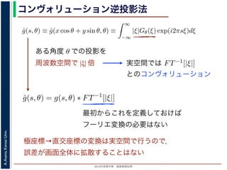 2013年度春学期 画像情報処理
A.Asano,KansaiUniv.
コンヴォリューション逆投影法
0 −∞
この式の [ ] 内は，関数 |ξ|Gθ(ξ) の逆フーリエ変換になっています。そこで，
ˆg(s, θ) ≡ ˆg(x cos θ + y sin θ, θ) ≡
∞
−∞
|ξ|Gθ(ξ) exp(i2πsξ)dξ
7) 式は
f(x, y) =
π
0
ˆg(x cos θ + y sin θ, θ)dθ
) 式の逆投影と同じ形です。つまり (19) 式は，「各 θ について，投影を周波数空
フィルタを適用しておいてから，逆投影」すれば物体 f(x，y) が得られることを
法をフィルタ補正逆投影法 (ﬁlter back projection method) といいます。前節の
ョンをともなう逆投影法」では逆投影をしてから補正をしていますが，この方法
投影しています。
は，投影に関してのみフーリエ変換を扱えばよいので，デコンヴォリューション
ように，ぼけによって広がった物体像の逆フーリエ変換を扱う必要はありませ
接用いるフーリエ変換法と同様に，極座標上の点から直交座標上の格子点への補
よって広がった物体像の逆フーリエ変換を扱う必要はありません。ま
エ変換法と同様に，極座標上の点から直交座標上の格子点への補間の操
法と違って実空間で補間を行うので，実空間で画面全体にわたるアーテ
ません。また，フィルタによる補正は各 θ で独立に行えるので，ある
影を待たずに行えます。
Radon 変換 g(s, θ)) のフーリエ変換 Gθ(ξ) にフィルタ関数 |ξ| をかけて
すから，フィルタ関数を実空間で表した FT−1[|ξ|] を用いると
ˆg(s, θ) = g(s, θ) ∗ FT−1
[|ξ|]
れ，フーリエ変換を行う必要はなくなります。この方法はコンヴォリュ
back projection method) とよばれています。
ある角度 θ での投影を
周波数空間で |ξ| 倍 実空間では
いるフーリエ変換法と同様に，極座標上の点から直交座標上の格子点への
ーリエ変換法と違って実空間で補間を行うので，実空間で画面全体にわた
ことはありません。また，フィルタによる補正は各 θ で独立に行えるの
の投影の撮影を待たずに行えます。
式の計算は Radon 変換 g(s, θ)) のフーリエ変換 Gθ(ξ) にフィルタ関数 |ξ
いるだけですから，フィルタ関数を実空間で表した FT−1[|ξ|] を用いると
ˆg(s, θ) = g(s, θ) ∗ FT−1
[|ξ|]
ションで表され，フーリエ変換を行う必要はなくなります。この方法はコ
onvolution back projection method) とよばれています。
とのコンヴォリューション
最初からこれを定義しておけば
フーリエ変換の必要はない
極座標→直交座標の変換は実空間で行うので，
誤差が画面全体に拡散することはない
 