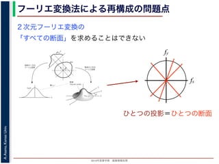 2013年度春学期 画像情報処理
A.Asano,KansaiUniv.
フーリエ変換法による再構成の問題点
fxF(fx, fy)
fy
θ
ξ
断面
F(ξcosθ, ξsinθ)
ξ
Gθ(ξ)
等しい
x
y
θ
s
sg(s, θ)
u
物体
投
影
物体の２次元
フーリエ変換
投影の１次元
フーリエ変換
図 3: 投影定理．
となります。これに上で説明した (x, y) 座標と (s, u) 座標との変数変換を行うと，先に述べたように
dxdy = dsdu ですから，
Gθ(ξ) =
∞
−∞
f(x, y)
exp(−i2πξ(x cos θ + y sin θ))dxdy
=
∞
−∞
f(x, y)
exp(−i2π((ξ cos θ)x + (ξ sin θ)y))dxdy
= F(ξ cos θ, ξ sin θ) (18)
となります。
フーリエ変換法による再構成
投影定理によれば, ひとつの角度 θ における投影を得ると，物体のフーリエ変換のひとつの断面がわか
ることになります。したがって，すべての θ についての投影を求めれば，物体のフーリエ変換 F(fx, fy)
の形はすべて求まります。こうやって得られた F(fx, fy) を逆フーリエ変換すれば，もとの物体 f(x, y)
が再構成されます。このような再構成法を，フーリエ変換法 (Fourier transform method) による再構
２次元フーリエ変換の
「すべての断面」を求めることはできない
fx
fy
ひとつの投影＝ひとつの断面
 