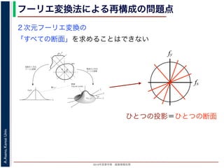 2013年度春学期 画像情報処理
A.Asano,KansaiUniv.
フーリエ変換法による再構成の問題点
fxF(fx, fy)
fy
θ
ξ
断面
F(ξcosθ, ξsinθ)
ξ
Gθ(ξ)
等しい
x
y
θ
s
sg(s, θ)
u
物体
投
影
物体の２次元
フーリエ変換
投影の１次元
フーリエ変換
図 3: 投影定理．
となります。これに上で説明した (x, y) 座標と (s, u) 座標との変数変換を行うと，先に述べたように
dxdy = dsdu ですから，
Gθ(ξ) =
∞
−∞
f(x, y)
exp(−i2πξ(x cos θ + y sin θ))dxdy
=
∞
−∞
f(x, y)
exp(−i2π((ξ cos θ)x + (ξ sin θ)y))dxdy
= F(ξ cos θ, ξ sin θ) (18)
となります。
フーリエ変換法による再構成
投影定理によれば, ひとつの角度 θ における投影を得ると，物体のフーリエ変換のひとつの断面がわか
ることになります。したがって，すべての θ についての投影を求めれば，物体のフーリエ変換 F(fx, fy)
の形はすべて求まります。こうやって得られた F(fx, fy) を逆フーリエ変換すれば，もとの物体 f(x, y)
が再構成されます。このような再構成法を，フーリエ変換法 (Fourier transform method) による再構
２次元フーリエ変換の
「すべての断面」を求めることはできない
fx
fy
ひとつの投影＝ひとつの断面
 