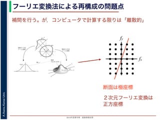 2013年度春学期 画像情報処理
A.Asano,KansaiUniv.
フーリエ変換法による再構成の問題点
fxF(fx, fy)
fy
θ
ξ
断面
F(ξcosθ, ξsinθ)
ξ
Gθ(ξ)
等しい
x
y
θ
s
sg(s, θ)
u
物体
投
影
物体の２次元
フーリエ変換
投影の１次元
フーリエ変換
図 3: 投影定理．
となります。これに上で説明した (x, y) 座標と (s, u) 座標との変数変換を行うと，先に述べたように
dxdy = dsdu ですから，
Gθ(ξ) =
∞
−∞
f(x, y)
exp(−i2πξ(x cos θ + y sin θ))dxdy
=
∞
−∞
f(x, y)
exp(−i2π((ξ cos θ)x + (ξ sin θ)y))dxdy
= F(ξ cos θ, ξ sin θ) (18)
となります。
フーリエ変換法による再構成
投影定理によれば, ひとつの角度 θ における投影を得ると，物体のフーリエ変換のひとつの断面がわか
ることになります。したがって，すべての θ についての投影を求めれば，物体のフーリエ変換 F(fx, fy)
の形はすべて求まります。こうやって得られた F(fx, fy) を逆フーリエ変換すれば，もとの物体 f(x, y)
が再構成されます。このような再構成法を，フーリエ変換法 (Fourier transform method) による再構
fx
fy
断面は極座標
補間を行う。が，コンピュータで計算する限りは「離散的」
２次元フーリエ変換は
正方座標
 