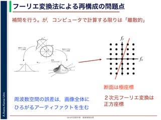 2013年度春学期 画像情報処理
A.Asano,KansaiUniv.
フーリエ変換法による再構成の問題点
fxF(fx, fy)
fy
θ
ξ
断面
F(ξcosθ, ξsinθ)
ξ
Gθ(ξ)
等しい
x
y
θ
s
sg(s, θ)
u
物体
投
影
物体の２次元
フーリエ変換
投影の１次元
フーリエ変換
図 3: 投影定理．
となります。これに上で説明した (x, y) 座標と (s, u) 座標との変数変換を行うと，先に述べたように
dxdy = dsdu ですから，
Gθ(ξ) =
∞
−∞
f(x, y)
exp(−i2πξ(x cos θ + y sin θ))dxdy
=
∞
−∞
f(x, y)
exp(−i2π((ξ cos θ)x + (ξ sin θ)y))dxdy
= F(ξ cos θ, ξ sin θ) (18)
となります。
フーリエ変換法による再構成
投影定理によれば, ひとつの角度 θ における投影を得ると，物体のフーリエ変換のひとつの断面がわか
ることになります。したがって，すべての θ についての投影を求めれば，物体のフーリエ変換 F(fx, fy)
の形はすべて求まります。こうやって得られた F(fx, fy) を逆フーリエ変換すれば，もとの物体 f(x, y)
が再構成されます。このような再構成法を，フーリエ変換法 (Fourier transform method) による再構
fx
fy
断面は極座標
周波数空間の誤差は，画像全体に
ひろがるアーティファクトを生む
補間を行う。が，コンピュータで計算する限りは「離散的」
２次元フーリエ変換は
正方座標
 