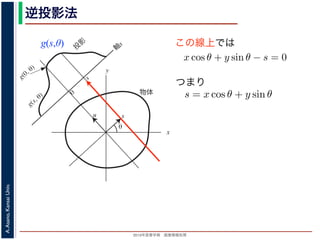 2013年度春学期 画像情報処理
A.Asano,KansaiUniv.
逆投影法
g(s,θ)
x
y
θ
s
軸
s
g(s, θ)
u
物体
投
影
0
g(0, θ)
s
図 2: Radon 変換．
この線上では
る直線を x 方向に s cos θ ，y 方向に s sin θ だけ移動したものですから，
(x − s cos θ) cos θ + (y − s sin θ) sin θ = 0
すなわち
x cos θ + y sin θ − s = 0
を満たします。したがって (3) 式と同様に
g(s, θ) =
∞
−∞
f(x, y)δ(x cos θ + y sin θ − s)
が得られます。(6) 式を,2 次元分布 f(x, y) から投影 g(s, θ) への Radon
浅野 晃／画像情報処理（2013 年度春学期） 第１３回 (2013. 7. 3) ht
(x, y) での値 f(x, y) を求めるのに，(x, y) を通って写された投影をすべて
とを考えます。こうすると，これらの投影はすべて f(x, y) を含んでいま
れ，投影に含まれている他の値によるぼけは生じるものの，一応 f(x, y)
この方法を逆投影法といいます。本当に復元ができるかどうか，計算して
角度 θ の軸に投影された Radon 変換 g(s, θ) のうち，(x, y) を通ってき
した s と x, y の関係式
s = x cos θ + y sin θ
によって，g(x cos θ + y sin θ, θ) となります。これをすべての θ について
投影法による再構成像 b(x, y) は
b(x, y) =
π
0
g(x cos θ + y sin θ, θ)dθ
と表されます。Radon 変換の式 (前回の (6) 式)，すなわち
g(s, θ) =
∞
−∞
f(x, y)δ(x cos θ + y sin θ − s)d
つまり
 