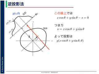 2013年度春学期 画像情報処理
A.Asano,KansaiUniv.
逆投影法
g(s,θ)
x
y
θ
s
軸
s
g(s, θ)
u
物体
投
影
0
g(0, θ)
s
図 2: Radon 変換．
この線上では
る直線を x 方向に s cos θ ，y 方向に s sin θ だけ移動したものですから，
(x − s cos θ) cos θ + (y − s sin θ) sin θ = 0
すなわち
x cos θ + y sin θ − s = 0
を満たします。したがって (3) 式と同様に
g(s, θ) =
∞
−∞
f(x, y)δ(x cos θ + y sin θ − s)
が得られます。(6) 式を,2 次元分布 f(x, y) から投影 g(s, θ) への Radon
浅野 晃／画像情報処理（2013 年度春学期） 第１３回 (2013. 7. 3) ht
(x, y) での値 f(x, y) を求めるのに，(x, y) を通って写された投影をすべて
とを考えます。こうすると，これらの投影はすべて f(x, y) を含んでいま
れ，投影に含まれている他の値によるぼけは生じるものの，一応 f(x, y)
この方法を逆投影法といいます。本当に復元ができるかどうか，計算して
角度 θ の軸に投影された Radon 変換 g(s, θ) のうち，(x, y) を通ってき
した s と x, y の関係式
s = x cos θ + y sin θ
によって，g(x cos θ + y sin θ, θ) となります。これをすべての θ について
投影法による再構成像 b(x, y) は
b(x, y) =
π
0
g(x cos θ + y sin θ, θ)dθ
と表されます。Radon 変換の式 (前回の (6) 式)，すなわち
g(s, θ) =
∞
−∞
f(x, y)δ(x cos θ + y sin θ − s)d
つまり
よって投影は
投影定理からはいったん離れて，もうすこ
(x, y) での値 f(x, y) を求めるのに，(x, y) を
とを考えます。こうすると，これらの投影は
れ，投影に含まれている他の値によるぼけは
この方法を逆投影法といいます。本当に復元
角度 θ の軸に投影された Radon 変換 g(s,
した s と x, y の関係式
s
によって，g(x cos θ + y sin θ, θ) となります。
投影法による再構成像 b(x, y) は
b(x, y) =
と表されます。Radon 変換の式 (前回の (6)
g(s, θ) =
∞
−∞
f
 