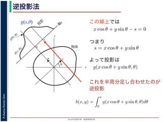 2013年度春学期 画像情報処理
A.Asano,KansaiUniv.
逆投影法
g(s,θ)
x
y
θ
s
軸
s
g(s, θ)
u
物体
投
影
0
g(0, θ)
s
図 2: Radon 変換．
この線上では
これを半周分足し合わせたのが
逆投影
る直線を x 方向に s cos θ ，y 方向に s sin θ だけ移動したものですから，
(x − s cos θ) cos θ + (y − s sin θ) sin θ = 0
すなわち
x cos θ + y sin θ − s = 0
を満たします。したがって (3) 式と同様に
g(s, θ) =
∞
−∞
f(x, y)δ(x cos θ + y sin θ − s)
が得られます。(6) 式を,2 次元分布 f(x, y) から投影 g(s, θ) への Radon
浅野 晃／画像情報処理（2013 年度春学期） 第１３回 (2013. 7. 3) ht
(x, y) での値 f(x, y) を求めるのに，(x, y) を通って写された投影をすべて
とを考えます。こうすると，これらの投影はすべて f(x, y) を含んでいま
れ，投影に含まれている他の値によるぼけは生じるものの，一応 f(x, y)
この方法を逆投影法といいます。本当に復元ができるかどうか，計算して
角度 θ の軸に投影された Radon 変換 g(s, θ) のうち，(x, y) を通ってき
した s と x, y の関係式
s = x cos θ + y sin θ
によって，g(x cos θ + y sin θ, θ) となります。これをすべての θ について
投影法による再構成像 b(x, y) は
b(x, y) =
π
0
g(x cos θ + y sin θ, θ)dθ
と表されます。Radon 変換の式 (前回の (6) 式)，すなわち
g(s, θ) =
∞
−∞
f(x, y)δ(x cos θ + y sin θ − s)d
つまり
よって投影は
投影定理からはいったん離れて，もうすこ
(x, y) での値 f(x, y) を求めるのに，(x, y) を
とを考えます。こうすると，これらの投影は
れ，投影に含まれている他の値によるぼけは
この方法を逆投影法といいます。本当に復元
角度 θ の軸に投影された Radon 変換 g(s,
した s と x, y の関係式
s
によって，g(x cos θ + y sin θ, θ) となります。
投影法による再構成像 b(x, y) は
b(x, y) =
と表されます。Radon 変換の式 (前回の (6)
g(s, θ) =
∞
−∞
f
用いられた「フィルタ補正逆投影法」の考えを説明します。
逆投影法
投影定理からはいったん離れて，もうすこし素朴な再構成の方法を考えてみ
(x, y) での値 f(x, y) を求めるのに，(x, y) を通って写された投影をすべての θ
とを考えます。こうすると，これらの投影はすべて f(x, y) を含んでいますか
れ，投影に含まれている他の値によるぼけは生じるものの，一応 f(x, y) が復
この方法を逆投影法といいます。本当に復元ができるかどうか，計算してみま
角度 θ の軸に投影された Radon 変換 g(s, θ) のうち，(x, y) を通ってきた部分
した s と x, y の関係式
s = x cos θ + y sin θ
によって，g(x cos θ + y sin θ, θ) となります。これをすべての θ について足しあ
投影法による再構成像 b(x, y) は
b(x, y) =
π
0
g(x cos θ + y sin θ, θ)dθ
と表されます。Radon 変換の式 (前回の (6) 式)，すなわち
 
