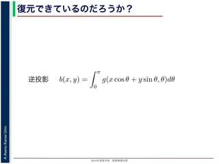 2013年度春学期 画像情報処理
A.Asano,KansaiUniv.
復元できているのだろうか？
投影法といいます。本当に復元ができるかどうか，計算してみましょう
に投影された Radon 変換 g(s, θ) のうち，(x, y) を通ってきた部分は，前
の関係式
s = x cos θ + y sin θ
cos θ + y sin θ, θ) となります。これをすべての θ について足しあわせる
再構成像 b(x, y) は
b(x, y) =
π
0
g(x cos θ + y sin θ, θ)dθ
。Radon 変換の式 (前回の (6) 式)，すなわち
g(s, θ) =
∞
−∞
f(x, y)δ(x cos θ + y sin θ − s)dxdy
式に代入すると
y) =
π ∞
f(x , y )δ(x cos θ + y sin θ − (x cos θ + y sin θ))dx
逆投影
 