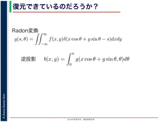 2013年度春学期 画像情報処理
A.Asano,KansaiUniv.
復元できているのだろうか？
投影法といいます。本当に復元ができるかどうか，計算してみましょう
に投影された Radon 変換 g(s, θ) のうち，(x, y) を通ってきた部分は，前
の関係式
s = x cos θ + y sin θ
cos θ + y sin θ, θ) となります。これをすべての θ について足しあわせる
再構成像 b(x, y) は
b(x, y) =
π
0
g(x cos θ + y sin θ, θ)dθ
。Radon 変換の式 (前回の (6) 式)，すなわち
g(s, θ) =
∞
−∞
f(x, y)δ(x cos θ + y sin θ − s)dxdy
式に代入すると
y) =
π ∞
f(x , y )δ(x cos θ + y sin θ − (x cos θ + y sin θ))dx
成像 b(x, y) は
b(x, y) =
π
0
g(x cos θ + y sin θ, θ)dθ
don 変換の式 (前回の (6) 式)，すなわち
g(s, θ) =
∞
−∞
f(x, y)δ(x cos θ + y sin θ − s)dxdy
代入すると
=
π
0
∞
−∞
f(x , y )δ(x cos θ + y sin θ − (x cos θ + y sin θ))dx dy dθ
=
∞
−∞
f(x , y )
π
0
δ((x − x) cos θ + (y − y) sin θ))dθ dx dy
で，関数 h(θ) が有限個の θ = θk についてしか 0 にならないとき
δ[h(θ)] =
k
1
|h (θk)|
δ[θ − θk]
Radon変換
逆投影
 