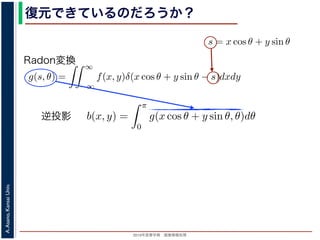 2013年度春学期 画像情報処理
A.Asano,KansaiUniv.
復元できているのだろうか？角度 θ の軸に投影された Radon 変換 g(s, θ) のうち，(x, y) を通って
した s と x, y の関係式
s = x cos θ + y sin θ
によって，g(x cos θ + y sin θ, θ) となります。これをすべての θ につい
投影法による再構成像 b(x, y) は
b(x, y) =
π
0
g(x cos θ + y sin θ, θ)d
と表されます。Radon 変換の式 (前回の (6) 式)，すなわち
g(s, θ) =
∞
−∞
f(x, y)δ(x cos θ + y sin θ −
と (1) 式を (2) 式に代入すると
b(x, y) =
π
0
∞
−∞
f(x , y )δ(x cos θ + y sin θ − (x co
=
∞
f(x , y )
π
δ((x − x) cos θ + (y − y)
投影法といいます。本当に復元ができるかどうか，計算してみましょう
に投影された Radon 変換 g(s, θ) のうち，(x, y) を通ってきた部分は，前
の関係式
s = x cos θ + y sin θ
cos θ + y sin θ, θ) となります。これをすべての θ について足しあわせる
再構成像 b(x, y) は
b(x, y) =
π
0
g(x cos θ + y sin θ, θ)dθ
。Radon 変換の式 (前回の (6) 式)，すなわち
g(s, θ) =
∞
−∞
f(x, y)δ(x cos θ + y sin θ − s)dxdy
式に代入すると
y) =
π ∞
f(x , y )δ(x cos θ + y sin θ − (x cos θ + y sin θ))dx
成像 b(x, y) は
b(x, y) =
π
0
g(x cos θ + y sin θ, θ)dθ
don 変換の式 (前回の (6) 式)，すなわち
g(s, θ) =
∞
−∞
f(x, y)δ(x cos θ + y sin θ − s)dxdy
代入すると
=
π
0
∞
−∞
f(x , y )δ(x cos θ + y sin θ − (x cos θ + y sin θ))dx dy dθ
=
∞
−∞
f(x , y )
π
0
δ((x − x) cos θ + (y − y) sin θ))dθ dx dy
で，関数 h(θ) が有限個の θ = θk についてしか 0 にならないとき
δ[h(θ)] =
k
1
|h (θk)|
δ[θ − θk]
Radon変換
逆投影
 