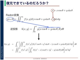 2013年度春学期 画像情報処理
A.Asano,KansaiUniv.
復元できているのだろうか？角度 θ の軸に投影された Radon 変換 g(s, θ) のうち，(x, y) を通って
した s と x, y の関係式
s = x cos θ + y sin θ
によって，g(x cos θ + y sin θ, θ) となります。これをすべての θ につい
投影法による再構成像 b(x, y) は
b(x, y) =
π
0
g(x cos θ + y sin θ, θ)d
と表されます。Radon 変換の式 (前回の (6) 式)，すなわち
g(s, θ) =
∞
−∞
f(x, y)δ(x cos θ + y sin θ −
と (1) 式を (2) 式に代入すると
b(x, y) =
π
0
∞
−∞
f(x , y )δ(x cos θ + y sin θ − (x co
=
∞
f(x , y )
π
δ((x − x) cos θ + (y − y)
投影法といいます。本当に復元ができるかどうか，計算してみましょう
に投影された Radon 変換 g(s, θ) のうち，(x, y) を通ってきた部分は，前
の関係式
s = x cos θ + y sin θ
cos θ + y sin θ, θ) となります。これをすべての θ について足しあわせる
再構成像 b(x, y) は
b(x, y) =
π
0
g(x cos θ + y sin θ, θ)dθ
。Radon 変換の式 (前回の (6) 式)，すなわち
g(s, θ) =
∞
−∞
f(x, y)δ(x cos θ + y sin θ − s)dxdy
式に代入すると
y) =
π ∞
f(x , y )δ(x cos θ + y sin θ − (x cos θ + y sin θ))dx
成像 b(x, y) は
b(x, y) =
π
0
g(x cos θ + y sin θ, θ)dθ
don 変換の式 (前回の (6) 式)，すなわち
g(s, θ) =
∞
−∞
f(x, y)δ(x cos θ + y sin θ − s)dxdy
代入すると
=
π
0
∞
−∞
f(x , y )δ(x cos θ + y sin θ − (x cos θ + y sin θ))dx dy dθ
=
∞
−∞
f(x , y )
π
0
δ((x − x) cos θ + (y − y) sin θ))dθ dx dy
で，関数 h(θ) が有限個の θ = θk についてしか 0 にならないとき
δ[h(θ)] =
k
1
|h (θk)|
δ[θ − θk]
Radon変換
逆投影
方法を逆投影法といいます。本当に復元ができるかどうか，計算してみましょう。
度 θ の軸に投影された Radon 変換 g(s, θ) のうち，(x, y) を通ってきた部分は，前回の (8) 式
s と x, y の関係式
s = x cos θ + y sin θ
って，g(x cos θ + y sin θ, θ) となります。これをすべての θ について足しあわせるわけですか
法による再構成像 b(x, y) は
b(x, y) =
π
0
g(x cos θ + y sin θ, θ)dθ
されます。Radon 変換の式 (前回の (6) 式)，すなわち
g(s, θ) =
∞
−∞
f(x, y)δ(x cos θ + y sin θ − s)dxdy
式を (2) 式に代入すると
b(x, y) =
π
0
∞
−∞
f(x , y )δ(x cos θ + y sin θ − (x cos θ + y sin θ))dx dy dθ
=
∞
−∞
f(x , y )
π
0
δ((x − x) cos θ + (y − y) sin θ))dθ dx dy
ります。ここで，関数 h(θ) が有限個の θ = θk についてしか 0 にならないとき
 