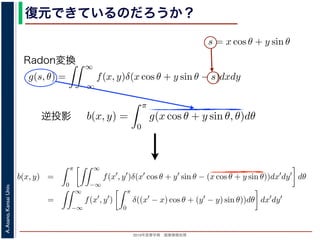 2013年度春学期 画像情報処理
A.Asano,KansaiUniv.
復元できているのだろうか？角度 θ の軸に投影された Radon 変換 g(s, θ) のうち，(x, y) を通って
した s と x, y の関係式
s = x cos θ + y sin θ
によって，g(x cos θ + y sin θ, θ) となります。これをすべての θ につい
投影法による再構成像 b(x, y) は
b(x, y) =
π
0
g(x cos θ + y sin θ, θ)d
と表されます。Radon 変換の式 (前回の (6) 式)，すなわち
g(s, θ) =
∞
−∞
f(x, y)δ(x cos θ + y sin θ −
と (1) 式を (2) 式に代入すると
b(x, y) =
π
0
∞
−∞
f(x , y )δ(x cos θ + y sin θ − (x co
=
∞
f(x , y )
π
δ((x − x) cos θ + (y − y)
投影法といいます。本当に復元ができるかどうか，計算してみましょう
に投影された Radon 変換 g(s, θ) のうち，(x, y) を通ってきた部分は，前
の関係式
s = x cos θ + y sin θ
cos θ + y sin θ, θ) となります。これをすべての θ について足しあわせる
再構成像 b(x, y) は
b(x, y) =
π
0
g(x cos θ + y sin θ, θ)dθ
。Radon 変換の式 (前回の (6) 式)，すなわち
g(s, θ) =
∞
−∞
f(x, y)δ(x cos θ + y sin θ − s)dxdy
式に代入すると
y) =
π ∞
f(x , y )δ(x cos θ + y sin θ − (x cos θ + y sin θ))dx
成像 b(x, y) は
b(x, y) =
π
0
g(x cos θ + y sin θ, θ)dθ
don 変換の式 (前回の (6) 式)，すなわち
g(s, θ) =
∞
−∞
f(x, y)δ(x cos θ + y sin θ − s)dxdy
代入すると
=
π
0
∞
−∞
f(x , y )δ(x cos θ + y sin θ − (x cos θ + y sin θ))dx dy dθ
=
∞
−∞
f(x , y )
π
0
δ((x − x) cos θ + (y − y) sin θ))dθ dx dy
で，関数 h(θ) が有限個の θ = θk についてしか 0 にならないとき
δ[h(θ)] =
k
1
|h (θk)|
δ[θ − θk]
Radon変換
逆投影
方法を逆投影法といいます。本当に復元ができるかどうか，計算してみましょう。
度 θ の軸に投影された Radon 変換 g(s, θ) のうち，(x, y) を通ってきた部分は，前回の (8) 式
s と x, y の関係式
s = x cos θ + y sin θ
って，g(x cos θ + y sin θ, θ) となります。これをすべての θ について足しあわせるわけですか
法による再構成像 b(x, y) は
b(x, y) =
π
0
g(x cos θ + y sin θ, θ)dθ
されます。Radon 変換の式 (前回の (6) 式)，すなわち
g(s, θ) =
∞
−∞
f(x, y)δ(x cos θ + y sin θ − s)dxdy
式を (2) 式に代入すると
b(x, y) =
π
0
∞
−∞
f(x , y )δ(x cos θ + y sin θ − (x cos θ + y sin θ))dx dy dθ
=
∞
−∞
f(x , y )
π
0
δ((x − x) cos θ + (y − y) sin θ))dθ dx dy
ります。ここで，関数 h(θ) が有限個の θ = θk についてしか 0 にならないとき
 