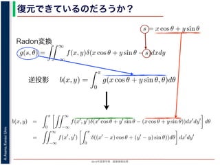 2013年度春学期 画像情報処理
A.Asano,KansaiUniv.
復元できているのだろうか？角度 θ の軸に投影された Radon 変換 g(s, θ) のうち，(x, y) を通って
した s と x, y の関係式
s = x cos θ + y sin θ
によって，g(x cos θ + y sin θ, θ) となります。これをすべての θ につい
投影法による再構成像 b(x, y) は
b(x, y) =
π
0
g(x cos θ + y sin θ, θ)d
と表されます。Radon 変換の式 (前回の (6) 式)，すなわち
g(s, θ) =
∞
−∞
f(x, y)δ(x cos θ + y sin θ −
と (1) 式を (2) 式に代入すると
b(x, y) =
π
0
∞
−∞
f(x , y )δ(x cos θ + y sin θ − (x co
=
∞
f(x , y )
π
δ((x − x) cos θ + (y − y)
投影法といいます。本当に復元ができるかどうか，計算してみましょう
に投影された Radon 変換 g(s, θ) のうち，(x, y) を通ってきた部分は，前
の関係式
s = x cos θ + y sin θ
cos θ + y sin θ, θ) となります。これをすべての θ について足しあわせる
再構成像 b(x, y) は
b(x, y) =
π
0
g(x cos θ + y sin θ, θ)dθ
。Radon 変換の式 (前回の (6) 式)，すなわち
g(s, θ) =
∞
−∞
f(x, y)δ(x cos θ + y sin θ − s)dxdy
式に代入すると
y) =
π ∞
f(x , y )δ(x cos θ + y sin θ − (x cos θ + y sin θ))dx
成像 b(x, y) は
b(x, y) =
π
0
g(x cos θ + y sin θ, θ)dθ
don 変換の式 (前回の (6) 式)，すなわち
g(s, θ) =
∞
−∞
f(x, y)δ(x cos θ + y sin θ − s)dxdy
代入すると
=
π
0
∞
−∞
f(x , y )δ(x cos θ + y sin θ − (x cos θ + y sin θ))dx dy dθ
=
∞
−∞
f(x , y )
π
0
δ((x − x) cos θ + (y − y) sin θ))dθ dx dy
で，関数 h(θ) が有限個の θ = θk についてしか 0 にならないとき
δ[h(θ)] =
k
1
|h (θk)|
δ[θ − θk]
Radon変換
逆投影
方法を逆投影法といいます。本当に復元ができるかどうか，計算してみましょう。
度 θ の軸に投影された Radon 変換 g(s, θ) のうち，(x, y) を通ってきた部分は，前回の (8) 式
s と x, y の関係式
s = x cos θ + y sin θ
って，g(x cos θ + y sin θ, θ) となります。これをすべての θ について足しあわせるわけですか
法による再構成像 b(x, y) は
b(x, y) =
π
0
g(x cos θ + y sin θ, θ)dθ
されます。Radon 変換の式 (前回の (6) 式)，すなわち
g(s, θ) =
∞
−∞
f(x, y)δ(x cos θ + y sin θ − s)dxdy
式を (2) 式に代入すると
b(x, y) =
π
0
∞
−∞
f(x , y )δ(x cos θ + y sin θ − (x cos θ + y sin θ))dx dy dθ
=
∞
−∞
f(x , y )
π
0
δ((x − x) cos θ + (y − y) sin θ))dθ dx dy
ります。ここで，関数 h(θ) が有限個の θ = θk についてしか 0 にならないとき
 
