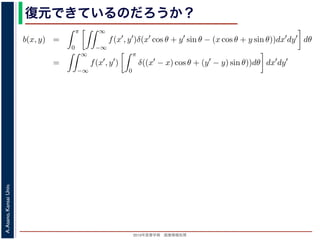 2013年度春学期 画像情報処理
A.Asano,KansaiUniv.
復元できているのだろうか？
−∞
1) 式を (2) 式に代入すると
b(x, y) =
π
0
∞
−∞
f(x , y )δ(x cos θ + y sin θ − (x cos θ + y sin θ))dx dy dθ
=
∞
−∞
f(x , y )
π
0
δ((x − x) cos θ + (y − y) sin θ))dθ dx dy
なります。ここで，関数 h(θ) が有限個の θ = θk についてしか 0 にならないとき
δ[h(θ)] =
k
1
|h (θk)|
δ[θ − θk]
なりたつことを用います（証明は略）。(4) 式のデルタ関数の引数について
(x − x) cos θ + (y − y) sin θ) = (x − x)2 + (y − y)2 sin(θ + α),
α = cos−1 y −y√
(x −x)2+(y −y)2
= sin−1 x −x√
(x −x)2+(y −y)2
，0 θ < π でこの値が 0 になるのは θ = π − α のときだけです。したがって，(4) 式のデルタ
δ((x − x) cos θ + (y − y) sin θ)) =
1
(x − x)2 + (y − y)2 cos(π)
δ(θ − (π − α))
 