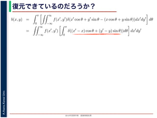 2013年度春学期 画像情報処理
A.Asano,KansaiUniv.
復元できているのだろうか？
−∞
1) 式を (2) 式に代入すると
b(x, y) =
π
0
∞
−∞
f(x , y )δ(x cos θ + y sin θ − (x cos θ + y sin θ))dx dy dθ
=
∞
−∞
f(x , y )
π
0
δ((x − x) cos θ + (y − y) sin θ))dθ dx dy
なります。ここで，関数 h(θ) が有限個の θ = θk についてしか 0 にならないとき
δ[h(θ)] =
k
1
|h (θk)|
δ[θ − θk]
なりたつことを用います（証明は略）。(4) 式のデルタ関数の引数について
(x − x) cos θ + (y − y) sin θ) = (x − x)2 + (y − y)2 sin(θ + α),
α = cos−1 y −y√
(x −x)2+(y −y)2
= sin−1 x −x√
(x −x)2+(y −y)2
，0 θ < π でこの値が 0 になるのは θ = π − α のときだけです。したがって，(4) 式のデルタ
δ((x − x) cos θ + (y − y) sin θ)) =
1
(x − x)2 + (y − y)2 cos(π)
δ(θ − (π − α))
 