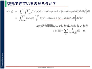 2013年度春学期 画像情報処理
A.Asano,KansaiUniv.
復元できているのだろうか？
h(θ)が有限個のθkでしか0にならないとき
−∞
1) 式を (2) 式に代入すると
b(x, y) =
π
0
∞
−∞
f(x , y )δ(x cos θ + y sin θ − (x cos θ + y sin θ))dx dy dθ
=
∞
−∞
f(x , y )
π
0
δ((x − x) cos θ + (y − y) sin θ))dθ dx dy
なります。ここで，関数 h(θ) が有限個の θ = θk についてしか 0 にならないとき
δ[h(θ)] =
k
1
|h (θk)|
δ[θ − θk]
なりたつことを用います（証明は略）。(4) 式のデルタ関数の引数について
(x − x) cos θ + (y − y) sin θ) = (x − x)2 + (y − y)2 sin(θ + α),
α = cos−1 y −y√
(x −x)2+(y −y)2
= sin−1 x −x√
(x −x)2+(y −y)2
，0 θ < π でこの値が 0 になるのは θ = π − α のときだけです。したがって，(4) 式のデルタ
δ((x − x) cos θ + (y − y) sin θ)) =
1
(x − x)2 + (y − y)2 cos(π)
δ(θ − (π − α))
と (1) 式を (2) 式に代入すると
b(x, y) =
π
0
∞
−∞
f(x , y )δ(x cos θ + y sin θ − (x cos θ
=
∞
−∞
f(x , y )
π
0
δ((x − x) cos θ + (y − y) sin
となります。ここで，関数 h(θ) が有限個の θ = θk についてしか 0 になら
δ[h(θ)] =
k
1
|h (θk)|
δ[θ − θk]
がなりたつことを用います（証明は略）。(4) 式のデルタ関数の引数につ
(x − x) cos θ + (y − y) sin θ) = (x − x)2 + (y − y
α = cos−1 y −y√
(x −x)2+(y −y)2
= sin−1 x −x√
(x −x)2+(
で，0 θ < π でこの値が 0 になるのは θ = π − α のときだけです。した
δ((x − x) cos θ + (y − y) sin θ)) =
1
(x − x)2 + (y − y)2 co
 
