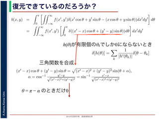 2013年度春学期 画像情報処理
A.Asano,KansaiUniv.
復元できているのだろうか？
h(θ)が有限個のθkでしか0にならないとき
−∞
1) 式を (2) 式に代入すると
b(x, y) =
π
0
∞
−∞
f(x , y )δ(x cos θ + y sin θ − (x cos θ + y sin θ))dx dy dθ
=
∞
−∞
f(x , y )
π
0
δ((x − x) cos θ + (y − y) sin θ))dθ dx dy
なります。ここで，関数 h(θ) が有限個の θ = θk についてしか 0 にならないとき
δ[h(θ)] =
k
1
|h (θk)|
δ[θ − θk]
なりたつことを用います（証明は略）。(4) 式のデルタ関数の引数について
(x − x) cos θ + (y − y) sin θ) = (x − x)2 + (y − y)2 sin(θ + α),
α = cos−1 y −y√
(x −x)2+(y −y)2
= sin−1 x −x√
(x −x)2+(y −y)2
，0 θ < π でこの値が 0 になるのは θ = π − α のときだけです。したがって，(4) 式のデルタ
δ((x − x) cos θ + (y − y) sin θ)) =
1
(x − x)2 + (y − y)2 cos(π)
δ(θ − (π − α))
と (1) 式を (2) 式に代入すると
b(x, y) =
π
0
∞
−∞
f(x , y )δ(x cos θ + y sin θ − (x cos θ
=
∞
−∞
f(x , y )
π
0
δ((x − x) cos θ + (y − y) sin
となります。ここで，関数 h(θ) が有限個の θ = θk についてしか 0 になら
δ[h(θ)] =
k
1
|h (θk)|
δ[θ − θk]
がなりたつことを用います（証明は略）。(4) 式のデルタ関数の引数につ
(x − x) cos θ + (y − y) sin θ) = (x − x)2 + (y − y
α = cos−1 y −y√
(x −x)2+(y −y)2
= sin−1 x −x√
(x −x)2+(
で，0 θ < π でこの値が 0 になるのは θ = π − α のときだけです。した
δ((x − x) cos θ + (y − y) sin θ)) =
1
(x − x)2 + (y − y)2 co
を (2) 式に代入すると
b(x, y) =
π
0
∞
−∞
f(x , y )δ(x cos θ + y sin θ − (x cos θ + y sin θ))dx dy dθ
=
∞
−∞
f(x , y )
π
0
δ((x − x) cos θ + (y − y) sin θ))dθ dx dy
す。ここで，関数 h(θ) が有限個の θ = θk についてしか 0 にならないとき
δ[h(θ)] =
k
1
|h (θk)|
δ[θ − θk]
つことを用います（証明は略）。(4) 式のデルタ関数の引数について
(x − x) cos θ + (y − y) sin θ = (x − x)2 + (y − y)2 sin(θ + α),
α = cos−1 y −y√
(x −x)2+(y −y)2
= sin−1 x −x√
(x −x)2+(y −y)2
θ < π でこの値が 0 になるのは θ = π − α のときだけです。したがって，(4) 式のデルタ関数
δ((x − x) cos θ + (y − y) sin θ)) =
1
(x − x)2 + (y − y)2 cos(π)
δ(θ − (π − α))
画像情報処理（2013 年度春学期） 第１４回 (2013. 7. 10) http://racco.mikeneko.jp/  1/5 ペー
三角関数を合成
θ = π − α のときだけ0
 
