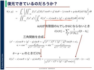 2013年度春学期 画像情報処理
A.Asano,KansaiUniv.
復元できているのだろうか？
h(θ)が有限個のθkでしか0にならないとき
−∞
1) 式を (2) 式に代入すると
b(x, y) =
π
0
∞
−∞
f(x , y )δ(x cos θ + y sin θ − (x cos θ + y sin θ))dx dy dθ
=
∞
−∞
f(x , y )
π
0
δ((x − x) cos θ + (y − y) sin θ))dθ dx dy
なります。ここで，関数 h(θ) が有限個の θ = θk についてしか 0 にならないとき
δ[h(θ)] =
k
1
|h (θk)|
δ[θ − θk]
なりたつことを用います（証明は略）。(4) 式のデルタ関数の引数について
(x − x) cos θ + (y − y) sin θ) = (x − x)2 + (y − y)2 sin(θ + α),
α = cos−1 y −y√
(x −x)2+(y −y)2
= sin−1 x −x√
(x −x)2+(y −y)2
，0 θ < π でこの値が 0 になるのは θ = π − α のときだけです。したがって，(4) 式のデルタ
δ((x − x) cos θ + (y − y) sin θ)) =
1
(x − x)2 + (y − y)2 cos(π)
δ(θ − (π − α))
と (1) 式を (2) 式に代入すると
b(x, y) =
π
0
∞
−∞
f(x , y )δ(x cos θ + y sin θ − (x cos θ
=
∞
−∞
f(x , y )
π
0
δ((x − x) cos θ + (y − y) sin
となります。ここで，関数 h(θ) が有限個の θ = θk についてしか 0 になら
δ[h(θ)] =
k
1
|h (θk)|
δ[θ − θk]
がなりたつことを用います（証明は略）。(4) 式のデルタ関数の引数につ
(x − x) cos θ + (y − y) sin θ) = (x − x)2 + (y − y
α = cos−1 y −y√
(x −x)2+(y −y)2
= sin−1 x −x√
(x −x)2+(
で，0 θ < π でこの値が 0 になるのは θ = π − α のときだけです。した
δ((x − x) cos θ + (y − y) sin θ)) =
1
(x − x)2 + (y − y)2 co
を (2) 式に代入すると
b(x, y) =
π
0
∞
−∞
f(x , y )δ(x cos θ + y sin θ − (x cos θ + y sin θ))dx dy dθ
=
∞
−∞
f(x , y )
π
0
δ((x − x) cos θ + (y − y) sin θ))dθ dx dy
す。ここで，関数 h(θ) が有限個の θ = θk についてしか 0 にならないとき
δ[h(θ)] =
k
1
|h (θk)|
δ[θ − θk]
つことを用います（証明は略）。(4) 式のデルタ関数の引数について
(x − x) cos θ + (y − y) sin θ = (x − x)2 + (y − y)2 sin(θ + α),
α = cos−1 y −y√
(x −x)2+(y −y)2
= sin−1 x −x√
(x −x)2+(y −y)2
θ < π でこの値が 0 になるのは θ = π − α のときだけです。したがって，(4) 式のデルタ関数
δ((x − x) cos θ + (y − y) sin θ)) =
1
(x − x)2 + (y − y)2 cos(π)
δ(θ − (π − α))
画像情報処理（2013 年度春学期） 第１４回 (2013. 7. 10) http://racco.mikeneko.jp/  1/5 ペー
g(s, θ) =
−∞
f(x, y)δ(x cos θ + y sin θ − s)dxdy
と (1) 式を (2) 式に代入すると
b(x, y) =
π
0
∞
−∞
f(x , y )δ(x cos θ + y sin θ − (x cos θ + y sin θ))dx dy dθ
=
∞
−∞
f(x , y )
π
0
δ((x − x) cos θ + (y − y) sin θ))dθ dx dy
となります。ここで，関数 h(θ) が有限個の θ = θk についてしか 0 にならないとき
δ[h(θ)] =
k
1
|h (θk)|
δ[θ − θk]
がなりたつことを用います（証明は略）。(4) 式のデルタ関数の引数について
(x − x) cos θ + (y − y) sin θ = (x − x)2 + (y − y)2 sin(θ + α),
α = cos−1 y −y√
(x −x)2+(y −y)2
= sin−1 x −x√
(x −x)2+(y −y)2
で，0 θ < π でこの値が 0 になるのは θ = π − α のときだけです。したがって，(4) 式のデルタ関
δ((x − x) cos θ + (y − y) sin θ)) =
1
(x − x)2 + (y − y)2 cos(π)
δ(θ − (π − α))
浅野 晃／画像情報処理（2013 年度春学期） 第１４回 (2013. 7. 10) http://racco.mikeneko.jp/  1/
三角関数を合成
θ = π − α のときだけ0
 