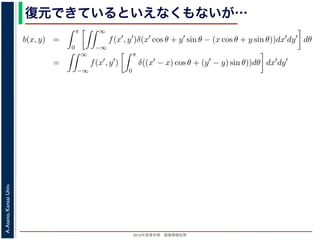 2013年度春学期 画像情報処理
A.Asano,KansaiUniv.
復元できているといえなくもないが…
−∞
1) 式を (2) 式に代入すると
b(x, y) =
π
0
∞
−∞
f(x , y )δ(x cos θ + y sin θ − (x cos θ + y sin θ))dx dy dθ
=
∞
−∞
f(x , y )
π
0
δ((x − x) cos θ + (y − y) sin θ))dθ dx dy
なります。ここで，関数 h(θ) が有限個の θ = θk についてしか 0 にならないとき
δ[h(θ)] =
k
1
|h (θk)|
δ[θ − θk]
なりたつことを用います（証明は略）。(4) 式のデルタ関数の引数について
(x − x) cos θ + (y − y) sin θ) = (x − x)2 + (y − y)2 sin(θ + α),
α = cos−1 y −y√
(x −x)2+(y −y)2
= sin−1 x −x√
(x −x)2+(y −y)2
，0 θ < π でこの値が 0 になるのは θ = π − α のときだけです。したがって，(4) 式のデルタ
δ((x − x) cos θ + (y − y) sin θ)) =
1
(x − x)2 + (y − y)2 cos(π)
δ(θ − (π − α))
 