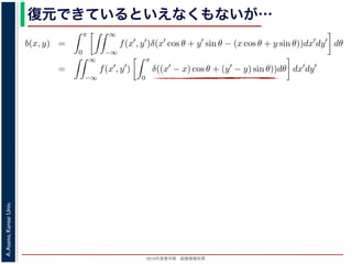 2013年度春学期 画像情報処理
A.Asano,KansaiUniv.
復元できているといえなくもないが…
−∞
1) 式を (2) 式に代入すると
b(x, y) =
π
0
∞
−∞
f(x , y )δ(x cos θ + y sin θ − (x cos θ + y sin θ))dx dy dθ
=
∞
−∞
f(x , y )
π
0
δ((x − x) cos θ + (y − y) sin θ))dθ dx dy
なります。ここで，関数 h(θ) が有限個の θ = θk についてしか 0 にならないとき
δ[h(θ)] =
k
1
|h (θk)|
δ[θ − θk]
なりたつことを用います（証明は略）。(4) 式のデルタ関数の引数について
(x − x) cos θ + (y − y) sin θ) = (x − x)2 + (y − y)2 sin(θ + α),
α = cos−1 y −y√
(x −x)2+(y −y)2
= sin−1 x −x√
(x −x)2+(y −y)2
，0 θ < π でこの値が 0 になるのは θ = π − α のときだけです。したがって，(4) 式のデルタ
δ((x − x) cos θ + (y − y) sin θ)) =
1
(x − x)2 + (y − y)2 cos(π)
δ(θ − (π − α))
 